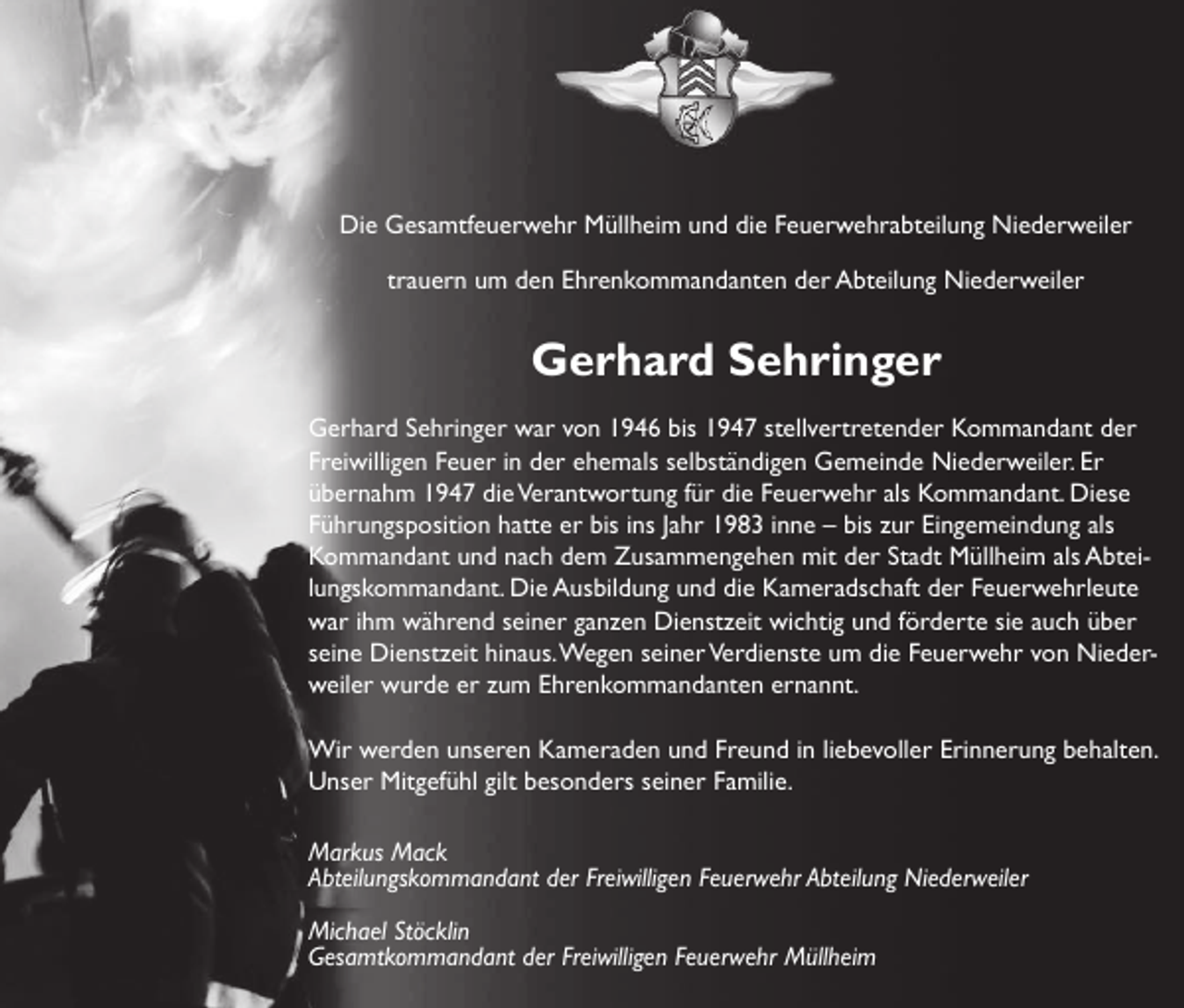 <p>Die Gesamtfeuerwehr Müllheim und die Feuerwehrabteilung Niederweiler<br />trauern um den Ehrenkommandanten der Abteilung Niederweiler</p><p>Gerhard Sehringer<br />Gerhard Sehringer war von 1946 bis 1947 stellvertretender Kommandant der<br />Freiwilligen Feuer in der ehemals selbständigen Gemeinde Niederweiler. Er<br />übernahm 1947 die Verantwortung für die Feuerwehr als Kommandant. Diese<br />Führungsposition hatte er bis ins Jahr 1983 inne – bis zur Eingemeindung als<br />Kommandant und nach dem Zusammengehen mit der Stadt Müllheim als Abteilungskommandant. Die Ausbildung und die Kameradschaft der Feuerwehrleute<br />war ihm während seiner ganzen Dienstzeit wichtig und förderte sie auch über<br />seine Dienstzeit hinaus. Wegen seiner Verdienste um die Feuerwehr von Niederweiler wurde er zum Ehrenkommandanten ernannt.<br />Wir werden unseren Kameraden und Freund in liebevoller Erinnerung behalten.<br />Unser Mitgefühl gilt besonders seiner Familie.<br />Markus Mack<br />Abteilungskommandant der Freiwilligen Feuerwehr Abteilung Niederweiler<br />Michael Stöcklin<br />Gesamtkommandant der Freiwilligen Feuerwehr Müllheim</p>