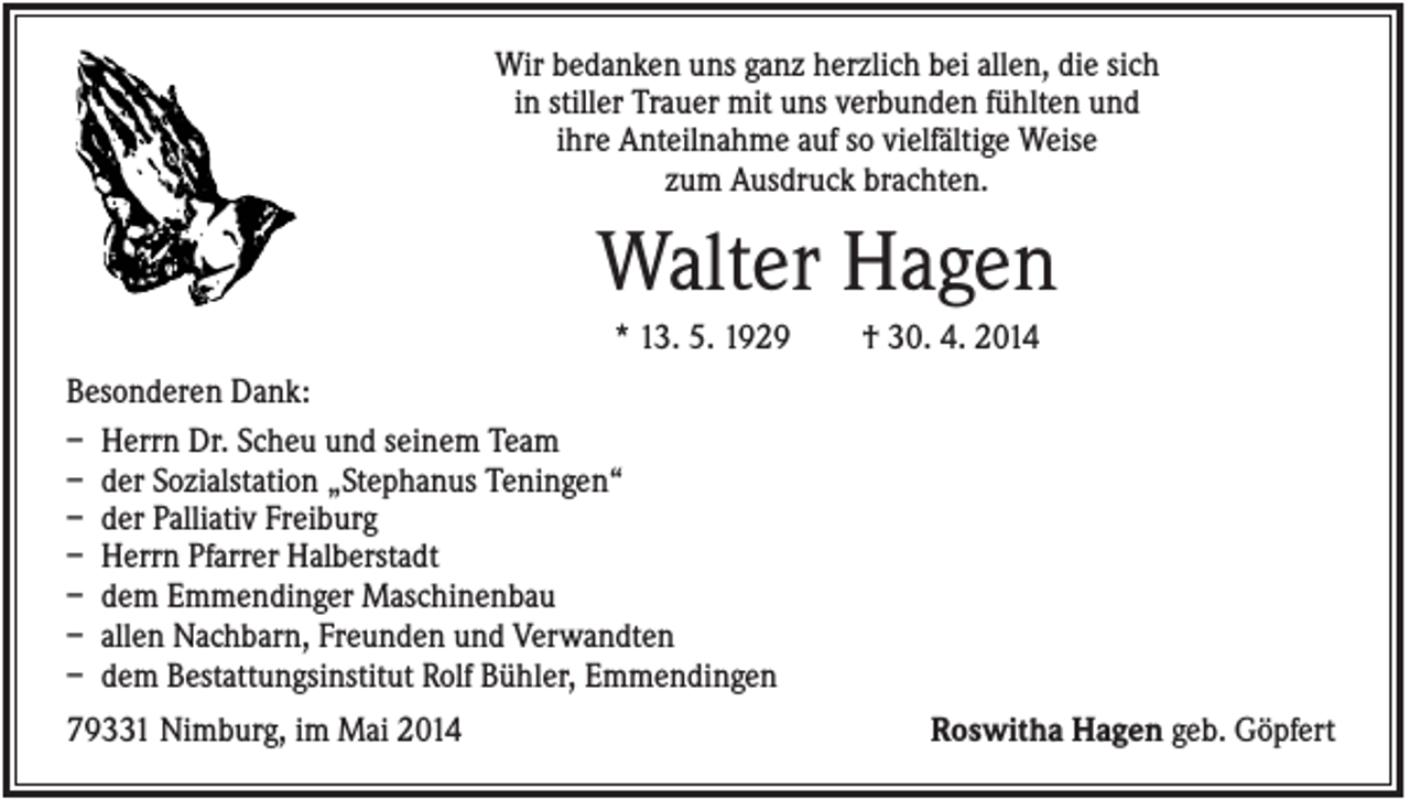<p>Wir bedanken uns ganz herzlich bei allen, die sich<br />in stiller Trauer mit uns verbunden fühlten und<br />ihre Anteilnahme auf so vielfältige Weise<br />zum Ausdruck brachten.</p><p>Walter Hagen<br />* 13. 5. 1929</p><p>† 30. 4. 2014</p><p>Besonderen Dank:<br />– Herrn Dr. Scheu und seinem Team<br />– der Sozialstation „Stephanus Teningen“<br />– der Palliativ Freiburg<br />– Herrn Pfarrer Halberstadt<br />– dem Emmendinger Maschinenbau<br />– allen Nachbarn, Freunden und Verwandten<br />– dem Bestattungsinstitut Rolf Bühler, Emmendingen<br />79331 Nimburg, im Mai 2014</p><p>Roswitha Hagen geb. Göpfert</p>