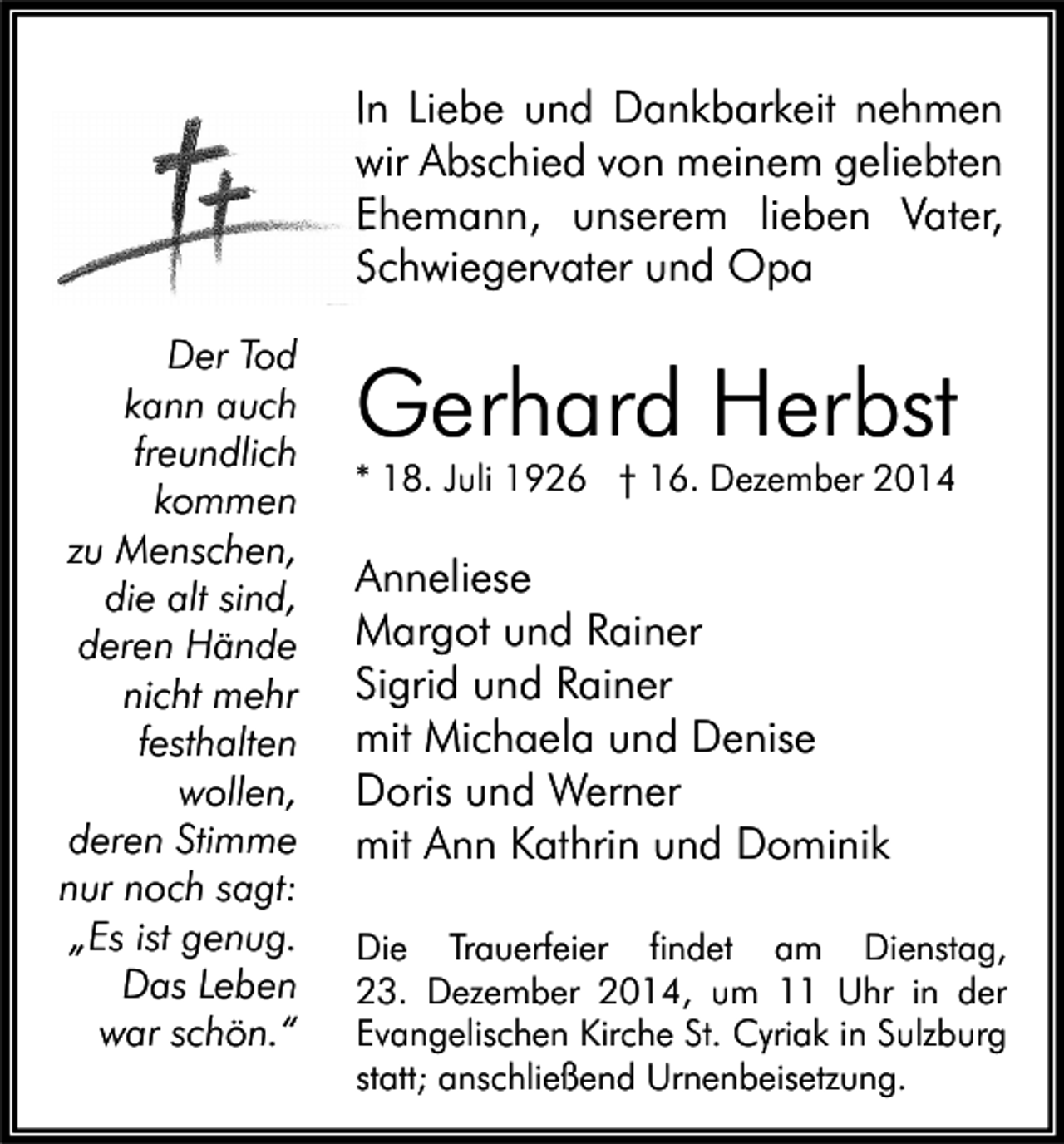 <p>In Liebe und Dankbarkeit nehmen<br />wir Abschied von meinem geliebten<br />Ehemann, unserem lieben Vater,<br />Schwiegervater und Opa<br />Der Tod<br />kann auch<br />freundlich<br />kommen<br />zu Menschen,<br />die alt sind,<br />deren Hände<br />nicht mehr<br />festhalten<br />wollen,<br />deren Stimme<br />nur noch sagt:<br />„Es ist genug.<br />Das Leben<br />war schön.“</p><p>Gerhard Herbst<br />* 18. Juli 1926 † 16. Dezember 2014</p><p>Anneliese<br />Margot und Rainer<br />Sigrid und Rainer<br />mit Michaela und Denise<br />Doris und Werner<br />mit Ann Kathrin und Dominik<br />Die Trauerfeier findet am Dienstag,<br />23. Dezember 2014, um 11 Uhr in der<br />Evangelischen Kirche St. Cyriak in Sulzburg<br />statt; anschließend Urnenbeisetzung.</p>