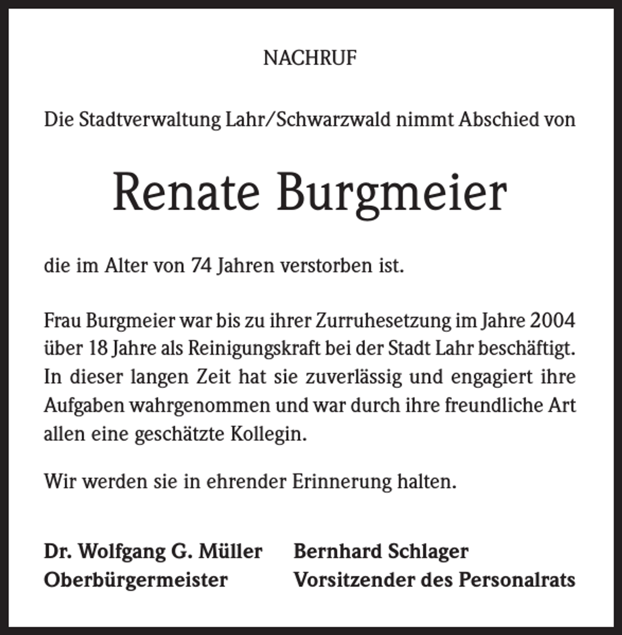 <p>NACHRUF<br />Die Stadtverwaltung Lahr/Schwarzwald nimmt Abschied von</p><p>Renate Burgmeier<br />die im Alter von 74 Jahren verstorben ist.<br />Frau Burgmeier war bis zu ihrer Zurruhesetzung im Jahre 2004<br />über 18 Jahre als Reinigungskraft bei der Stadt Lahr beschäftigt.<br />In dieser langen Zeit hat sie zuverlässig und engagiert ihre<br />Aufgaben wahrgenommen und war durch ihre freundliche Art<br />allen eine geschätzte Kollegin.<br />Wir werden sie in ehrender Erinnerung halten.<br />Dr. Wolfgang G. Müller<br />Oberbürgermeister</p><p>Bernhard Schlager<br />Vorsitzender des Personalrats</p>