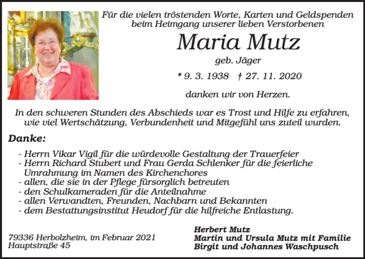 <p>Für die vielen tröstenden Worte, Karten und Geldspenden<br />beim Heimgang unserer lieben Verstorbenen</p><p>Maria Mutz<br />geb. Jäger<br />* 9. 3. 1938 † 27. 11. 2020<br />danken wir von Herzen.<br />In den schweren Stunden des Abschieds war es Trost und Hilfe zu erfahren,<br />wie viel Wertschätzung, Verbundenheit und Mitgefühl uns zuteil wurden.</p><p>Danke:<br />- Herrn Vikar Vigil für die würdevolle Gestaltung der Trauerfeier<br />- Herrn Richard Stubert und Frau Gerda Schlenker für die feierliche<br />Umrahmung im Namen des Kirchenchores<br />- allen, die sie in der Pflege fürsorglich betreuten<br />- den Schulkameraden für die Anteilnahme<br />- allen Verwandten, Freunden, Nachbarn und Bekannten<br />- dem Bestattungsinstitut Heudorf für die hilfreiche Entlastung.<br />79336 Herbolzheim, im Februar 2021<br />Hauptstraße 45</p><p>Herbert Mutz<br />Martin und Ursula Mutz mit Familie<br />Birgit und Johannes Waschpusch</p>