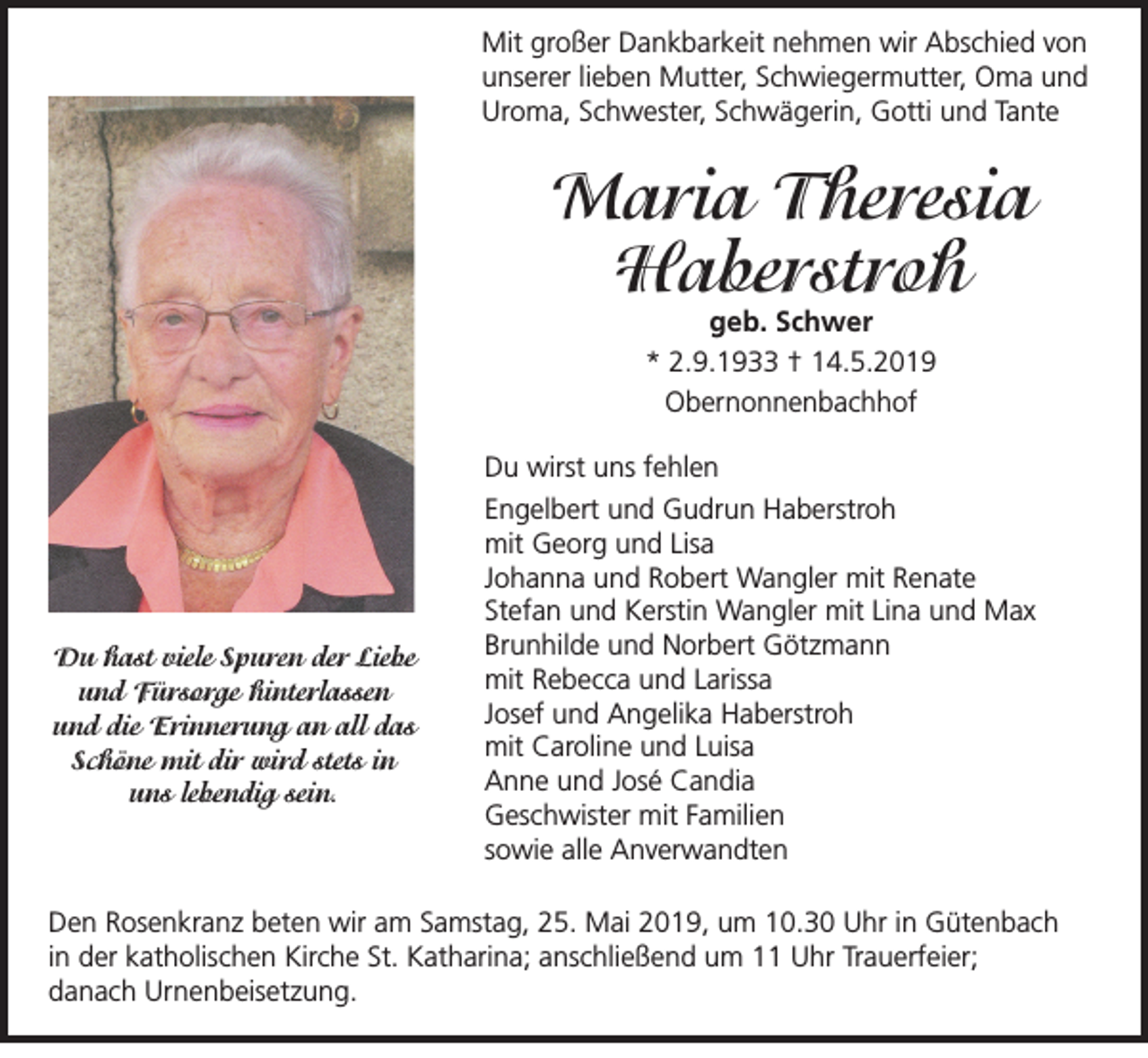 <p>Mit großer Dankbarkeit nehmen wir Abschied von<br />unserer lieben Mutter, Schwiegermutter, Oma und<br />Uroma, Schwester, Schwägerin, Gotti und Tante</p><p>Maria Theresia<br />Haberstroh<br />geb. Schwer<br />* 2.9.1933 † 14.5.2019<br />Obernonnenbachhof</p><p>Du hast viele Spuren der Liebe<br />und Fürsorge hinterlassen<br />und die Erinnerung an all das<br />Schöne mit dir wird stets in</p><p>uns lebendig sein.</p><p>Du wirst uns fehlen<br />Engelbert und Gudrun Haberstroh<br />mit Georg und Lisa<br />Johanna und Robert Wangler mit Renate<br />Stefan und Kerstin Wangler mit Lina und Max<br />Brunhilde und Norbert Götzmann<br />mit Rebecca und Larissa<br />Josef und Angelika Haberstroh<br />mit Caroline und Luisa<br />Anne und José Candia<br />Geschwister mit Familien<br />sowie alle Anverwandten</p><p>Den Rosenkranz beten wir am Samstag, 25. Mai 2019, um 10.30 Uhr in Gütenbach<br />in der katholischen Kirche St. Katharina; anschließend um 11 Uhr Trauerfeier;<br />danach Urnenbeisetzung.</p>