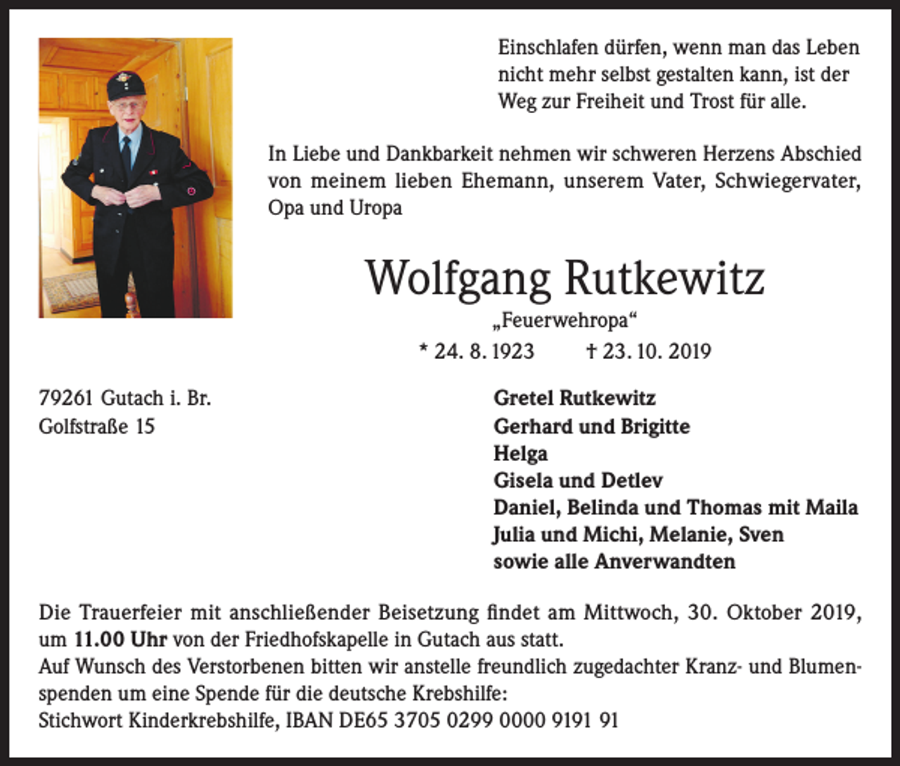 <p>Einschlafen dürfen, wenn man das Leben<br />nicht mehr selbst gestalten kann, ist der<br />Weg zur Freiheit und Trost für alle.<br />In Liebe und Dankbarkeit nehmen wir schweren Herzens Abschied<br />von meinem lieben Ehemann, unserem Vater, Schwiegervater,<br />Opa und Uropa</p><p>Wolfgang Rutkewitz<br />„Feuerwehropa“<br />* 24. 8. 1923<br />† 23. 10. 2019<br />79261 Gutach i. Br.<br />Gretel Rutkewitz<br />Golfstraße 15 Gerhard und Brigitte<br />Helga<br />Gisela und Detlev<br />Daniel, Belinda und Thomas mit Maila<br />Julia und Michi, Melanie, Sven<br />sowie alle Anverwandten<br />Die Trauerfeier mit anschließender Beisetzung findet am Mittwoch, 30. Oktober 2019,<br />um 11.00 Uhr von der Friedhofskapelle in Gutach aus statt.<br />Auf Wunsch des Verstorbenen bitten wir anstelle freundlich zugedachter Kranz- und Blumenspenden um eine Spende für die deutsche Krebshilfe:<br />Stichwort Kinderkrebshilfe, IBAN DE65 3705 0299 0000 91</p>