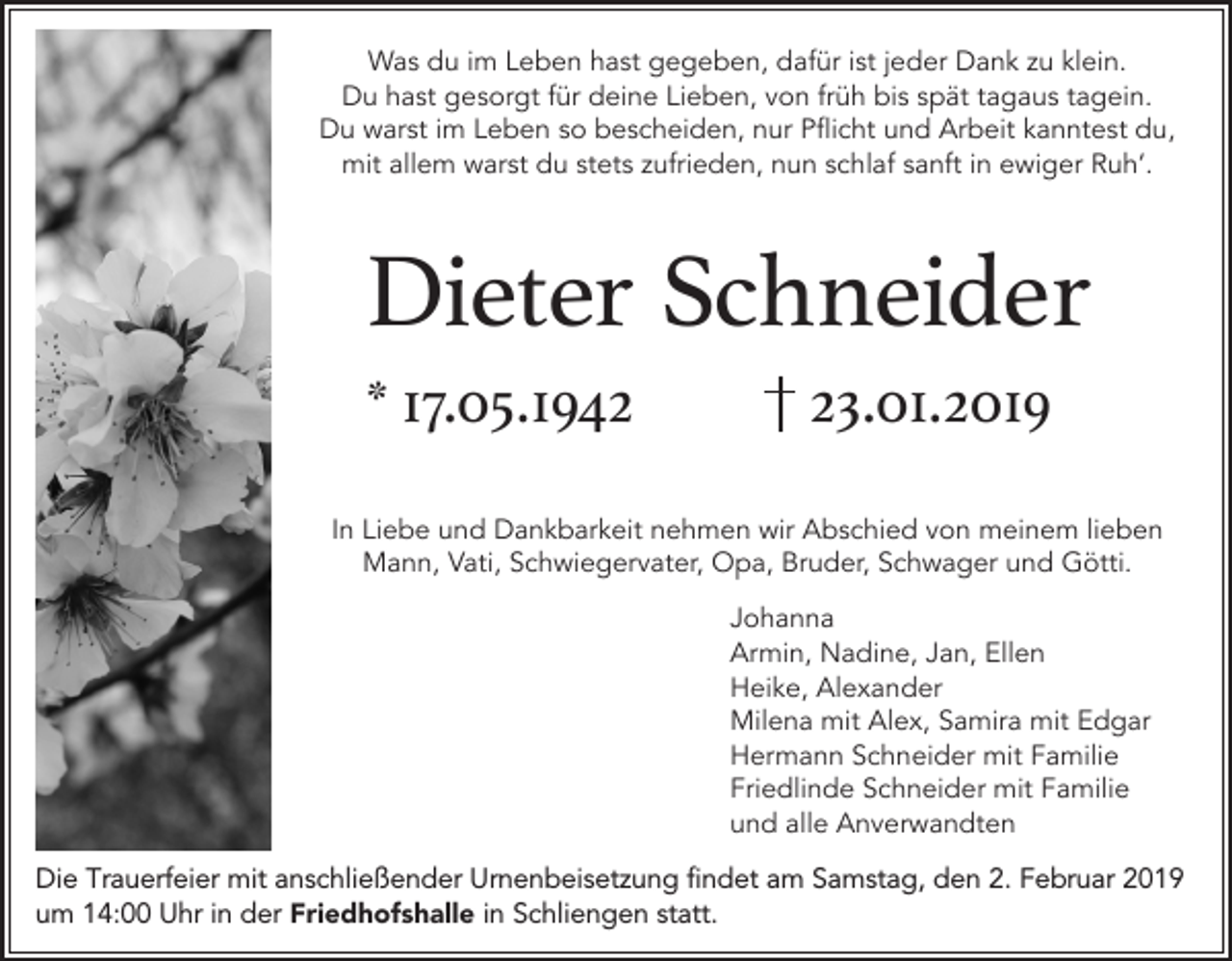 <p>Was du im Leben hast gegeben, dafür ist jeder Dank u klein.<br />Du hast gesorgt für deine Lieben, von früh bis spät tagaus tagein.<br />Du warst im Leben so bescheiden, nur Pflicht und rbeit kanntest du,<br />mit allem warst du stets ufrieden, nun schlaf sanft in ewiger Ruh‘.</p><p>Dieter Schneider<br />* 17.05.1943.01.2019</p><p>In Liebe und Dankbarkeit nehmen wir bschied von meinem lieben<br />Mann, Vati, Schwiegervater, Opa, Bruder, Schwager und Götti.<br />Johanna<br />rmin, Nadine, Jan, Ellen<br />Heike, lexander<br />Milena mit lex, Samira mit Edgar<br />Hermann Schneider mit Familie<br />Friedlinde Schneider mit Familie<br />und alle nverwandten<br />Die Trauerfeier mit anschließender Urnenbeisetzung findet am Samstag, den 2. Februar 2019<br />um 14:00 Uhr in der Friedhofshalle in Schliengen statt.</p>