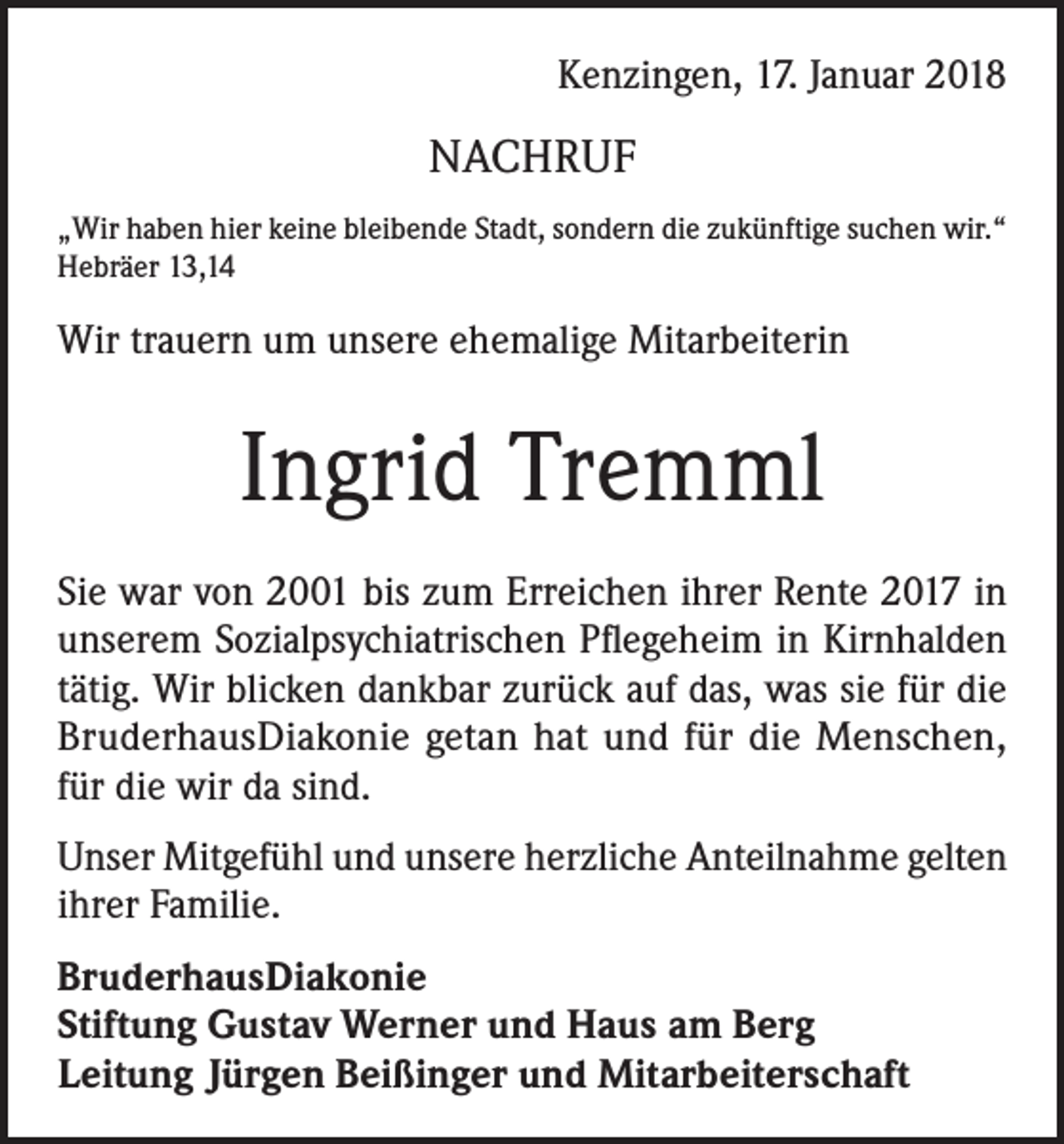 <p>Kenzingen, 17. Januar 2018</p><p>NACHRUF<br />„Wir haben hier keine bleibende Stadt, sondern die zukünftige suchen wir.“<br />Hebräer 13,14</p><p>Wir trauern um unsere ehemalige Mitarbeiterin</p><p>Ingrid Tremml<br />Sie war von 2001 bis zum Erreichen ihrer Rente 2017 in<br />unserem Sozialpsychiatrischen Pflegeheim in Kirnhalden<br />tätig. Wir blicken dankbar zurück auf das, was sie für die<br />BruderhausDiakonie getan hat und für die Menschen,<br />für die wir da sind.<br />Unser Mitgefühl und unsere herzliche Anteilnahme gelten<br />ihrer Familie.<br />BruderhausDiakonie<br />Stiftung Gustav Werner und Haus am Berg<br />Leitung Jürgen Beißinger und Mitarbeiterschaft</p>