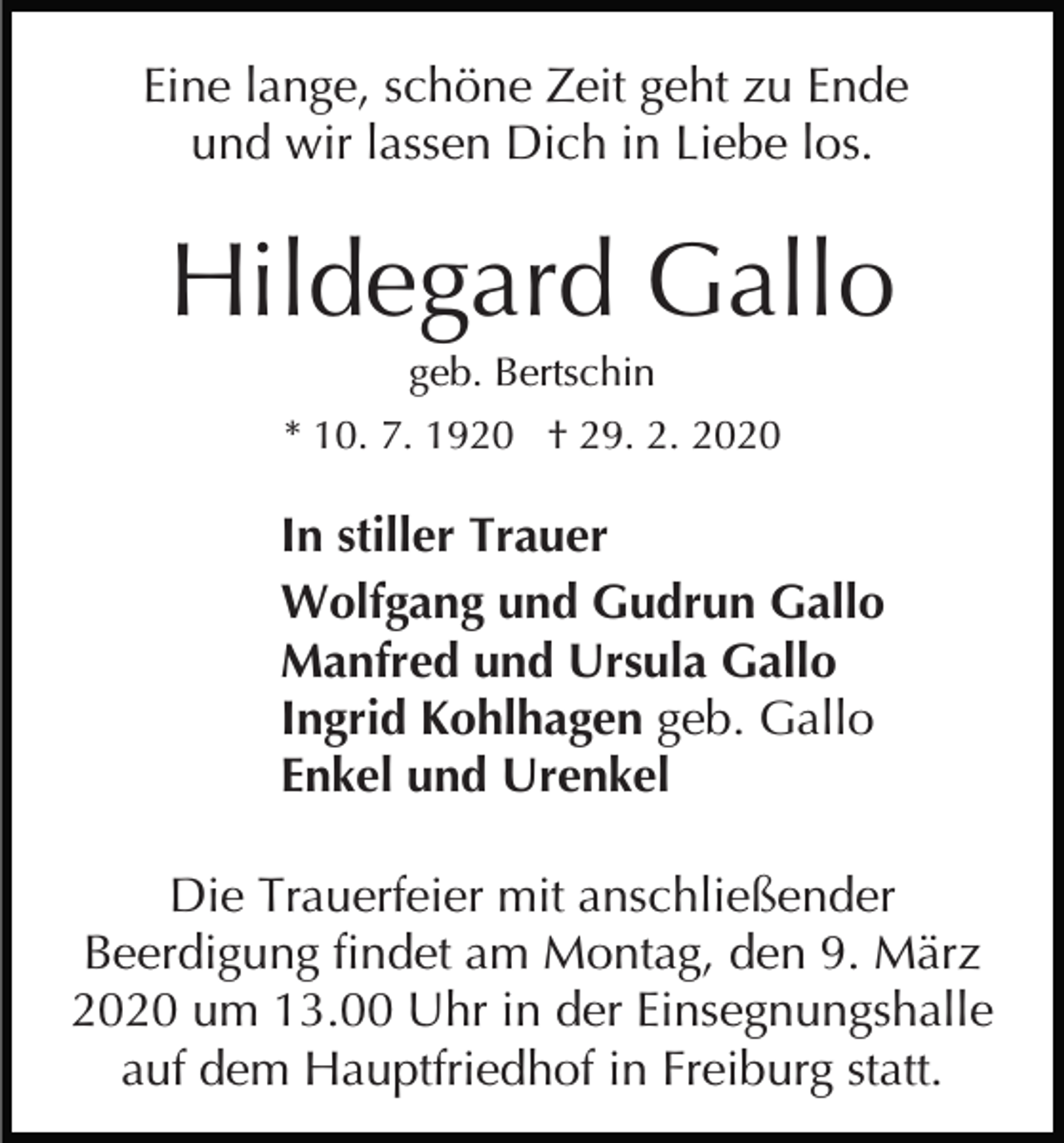 <p>Eine lange, schöne Zeit geht zu Ende<br />und wir lassen Dich in Liebe los.</p><p>Hildegard Gallo<br />geb. Bertschin<br />* 10. 7. 1920 † 29. 2. 2020</p><p>In stiller Trauer<br />Wolfgang und Gudrun Gallo<br />Manfred und Ursula Gallo<br />Ingrid Kohlhagen geb. Gallo<br />Enkel und Urenkel<br />Die Trauerfeier mit anschließender<br />Beerdigung findet am Montag, den 9. März<br />2020 um 13.00 Uhr in der Einsegnungshalle<br />auf dem Hauptfriedhof in Freiburg statt.</p>