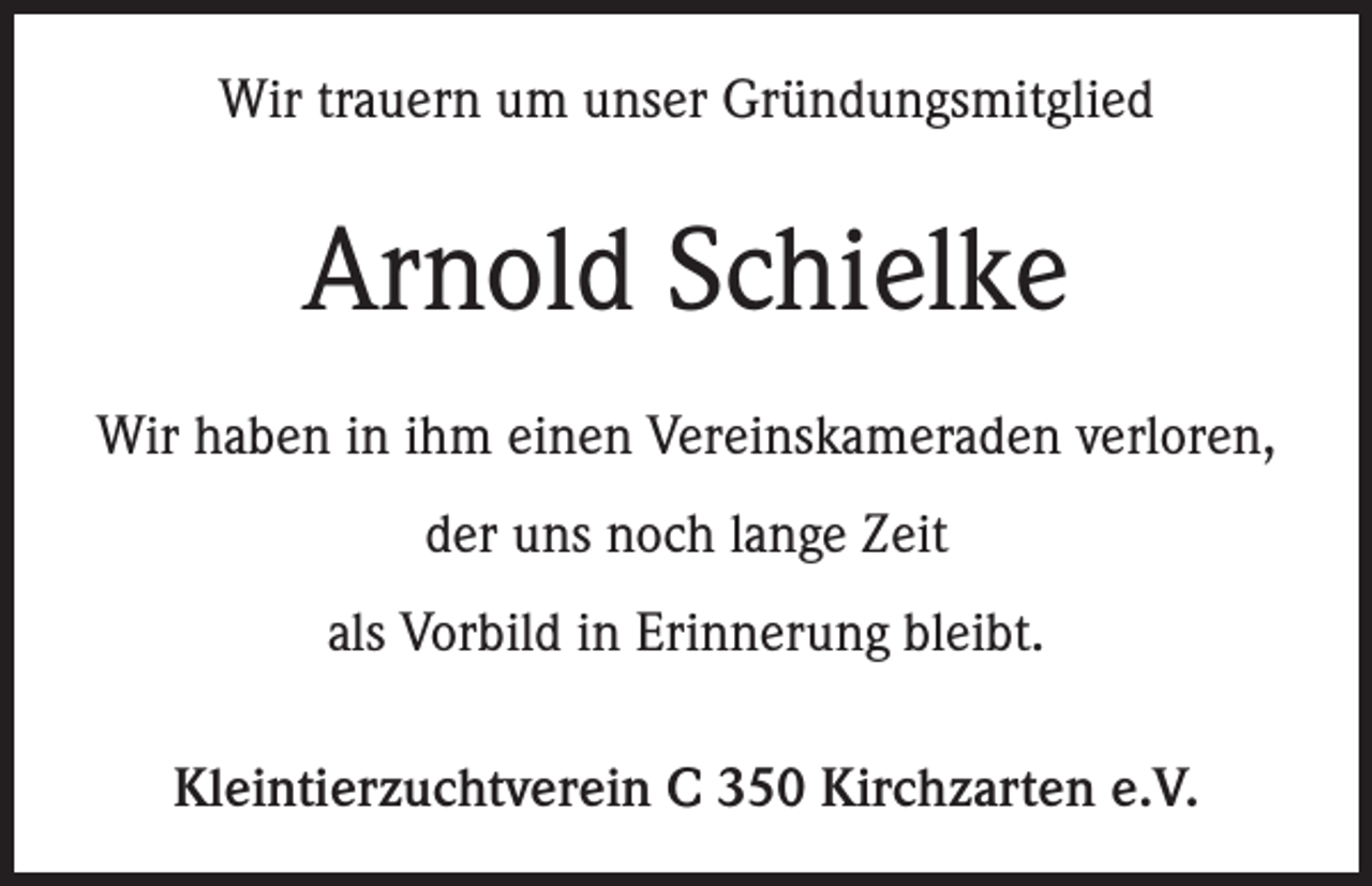 <p>Wir trauern um unser Gründungsmitglied</p><p>Arnold Schielke<br />Wir haben in ihm einen Vereinskameraden verloren,<br />der uns noch lange Zeit<br />als Vorbild in Erinnerung bleibt.<br />Kleintierzuchtverein C 350 Kirchzarten e.V.</p>