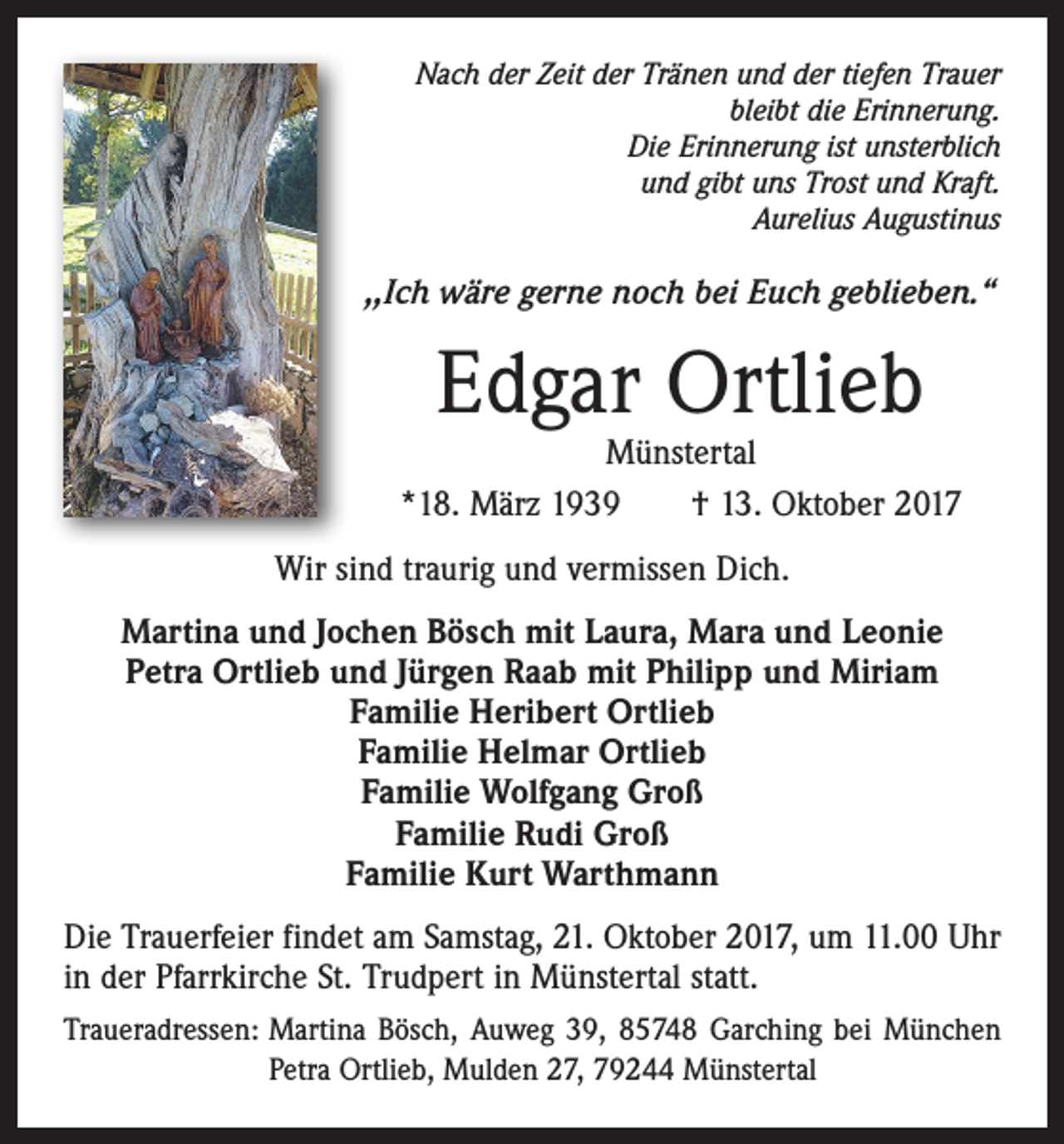 <p>Nach der Zeit der Tränen und der tiefen Trauer<br />bleibt die Erinnerung.<br />Die Erinnerung ist unsterblich<br />und gibt uns Trost und Kraft.<br />Aurelius Augustinus</p><p>,,Ich wäre gerne noch bei Euch geblieben.“</p><p>Edgar Ortlieb</p><p>Münstertal<br />*18. März 1939 † 13. Oktober 2017<br />Wir sind traurig und vermissen Dich.<br />Martina und Jochen Bösch mit Laura, Mara und Leonie<br />Petra Ortlieb und Jürgen Raab mit Philipp und Miriam<br />Familie Heribert Ortlieb<br />Familie Helmar Ortlieb<br />Familie Wolfgang Groß<br />Familie Rudi Groß<br />Familie Kurt Warthmann<br />Die Trauerfeier findet am Samstag, 21. Oktober 2017, um 11.00 Uhr<br />in der Pfarrkirche St. Trudpert in Münstertal statt.<br />Traueradressen: Martina Bösch, Auweg 39, 85748 Garching bei München<br />Petra Ortlieb, Mulden 27, 79244 Münstertal</p>