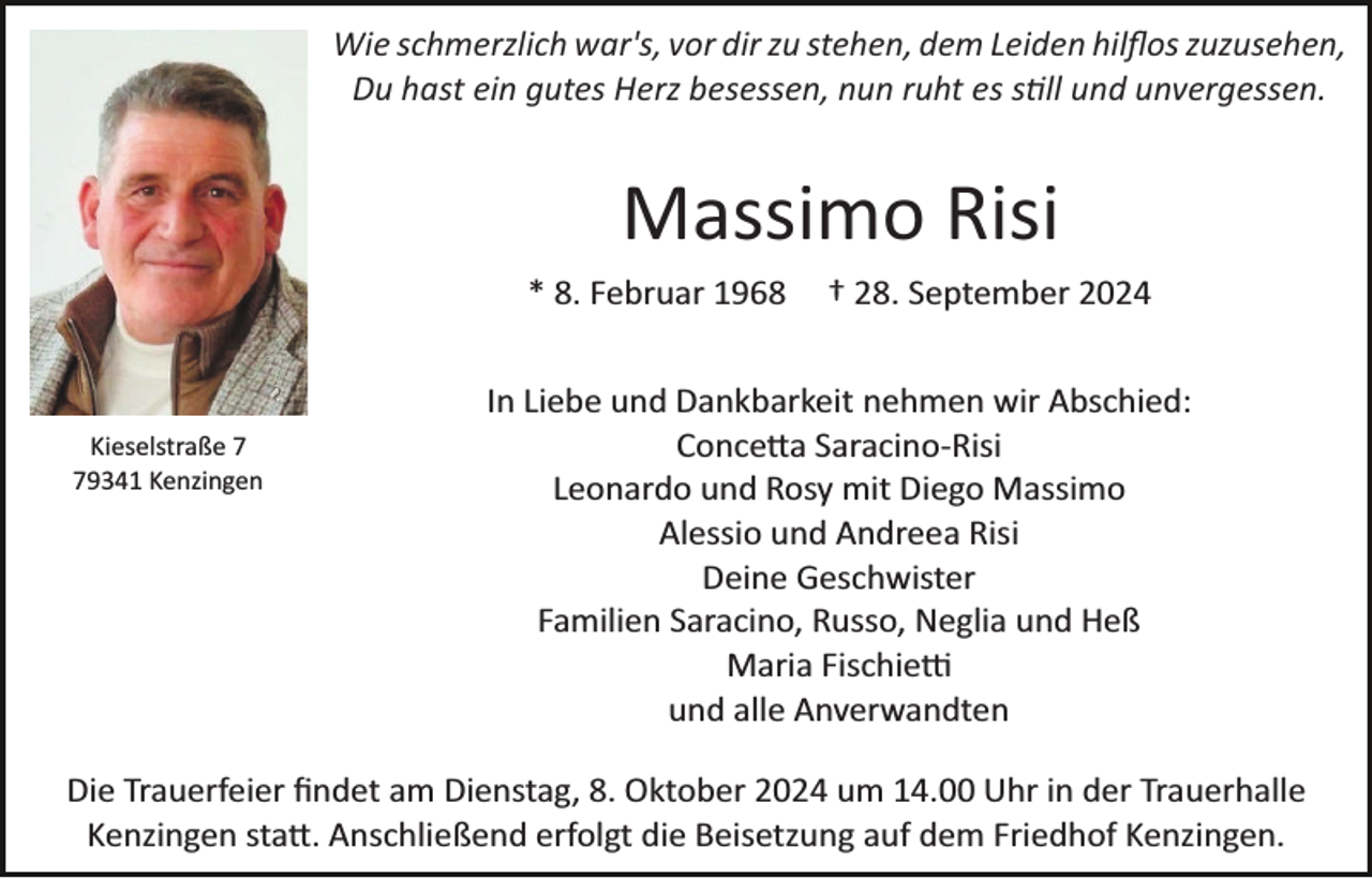 <p>Wie schmerzlich war's, vor dir zu stehen, dem Leiden hilﬂos zuzusehen,<br />Du hast ein gutes Herz besessen, nun ruht es still und unvergessen.</p>
<p>Massimo Risi<br />* 8. Februar 1968</p>
<p>Kieselstraße 9341 Kenzingen</p>
<p>† 28. September 2024</p>
<p>In Liebe und Dankbarkeit nehmen wir Abschied:<br />Concetta Saracino­-Risi<br />Leonardo und Rosy mit Diego Massimo<br />Alessio und Andreea Risi<br />Deine Geschwister<br />Familien Saracino, Russo, Neglia und Heß<br />Maria Fischietti<br />und alle Anverwandten</p>
<p>Die Trauerfeier ﬁndet am Dienstag, 8. Oktober 2024 um 14.00 Uhr in der Trauerhalle<br />Kenzingen statt. Anschließend erfolgt die Beisetzung auf dem Friedhof Kenzingen.</p>