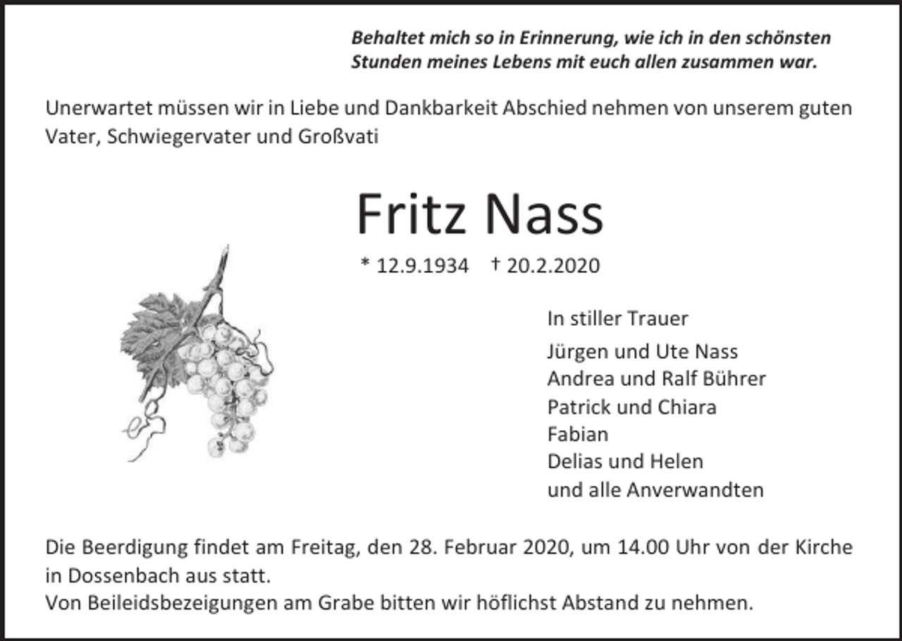 <p>Behaltet mich so in Erinnerung, wie ich in den schönsten<br />Stunden meines Lebens mit euch allen zusammen war.</p><p>Unerwartet müssen wir in Liebe und Dankbarkeit Abschied nehmen von unserem guten<br />Vater, Schwiegervater und Großvati</p><p>Fritz Nass<br />* 12.9.1934 † 20.2.2020<br />In stiller Trauer<br />Jürgen und Ute Nass<br />Andrea und Ralf Bührer<br />Patrick und Chiara<br />Fabian<br />Delias und Helen<br />und alle Anverwandten<br />Die Beerdigung findet am Freitag, den 28. Februar 2020, um 14.00 Uhr von der Kirche<br />in Dossenbach aus statt.<br />Von Beileidsbezeigungen am Grabe bitten wir höflichst Abstand zu nehmen.</p>