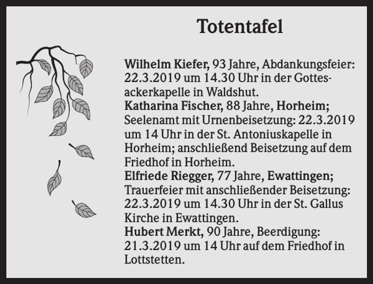 <p>Totentafel<br />Wilhelm Kiefer, 93 Jahre, Abdankungsfeier:<br />22.3.2019 um 14.30 Uhr in der Gottesackerkapelle in Waldshut.<br />Katharina Fischer, 88 Jahre, Horheim;<br />Seelenamt mit Urnenbeisetzung: 22.3.2019<br />um 14 Uhr in der St. Antoniuskapelle in<br />Horheim; anschließend Beisetzung auf dem<br />Friedhof in Horheim.<br />Elfriede Riegger, 77 Jahre, Ewattingen;<br />Trauerfeier mit anschließender Beisetzung:<br />22.3.2019 um 14.30 Uhr in der St. Gallus<br />Kirche in Ewattingen.<br />Hubert Merkt, 90 Jahre, Beerdigung:<br />21.3.2019 um 14 Uhr auf dem Friedhof in<br />Lottstetten.</p>