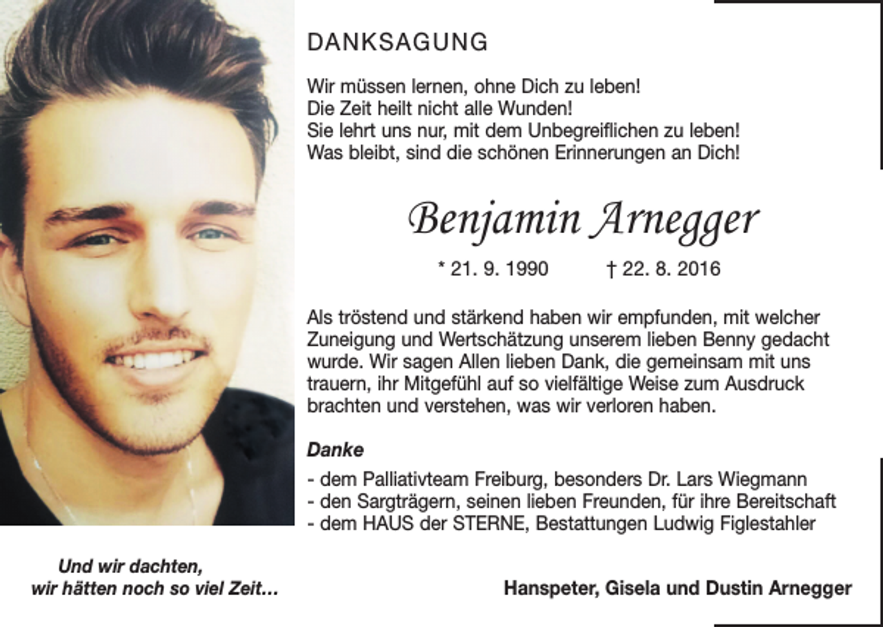 <p>DANKSAGUNG<br />Wir müssen lernen, ohne Dich zu leben!<br />Die Zeit heilt nicht alle Wunden!<br />Sie lehrt uns nur, mit dem Unbegreiflichen zu leben!<br />Was bleibt, sind die schönen Erinnerungen an Dich!</p><p>Benjamin Arnegger<br />* 21. 9. 1990 † 22. 8. 2016<br />Als tröstend und stärkend haben wir empfunden, mit welcher<br />Zuneigung und Wertschätzung unserem lieben Benny gedacht<br />wurde. Wir sagen Allen lieben Dank, die gemeinsam mit uns<br />trauern, ihr Mitgefühl auf so vielfältige Weise zum Ausdruck<br />brachten und verstehen, was wir verloren haben.<br />Danke<br />- dem Palliativteam Freiburg, besonders Dr. Lars Wiegmann<br />- den Sargträgern, seinen lieben Freunden, für ihre Bereitschaft<br />- dem HAUS der STERNE, Bestattungen Ludwig Figlestahler<br />Und wir dachten,<br />wir hätten noch so viel Zeit…</p><p>Hanspeter, Gisela und Dustin Arnegger</p>