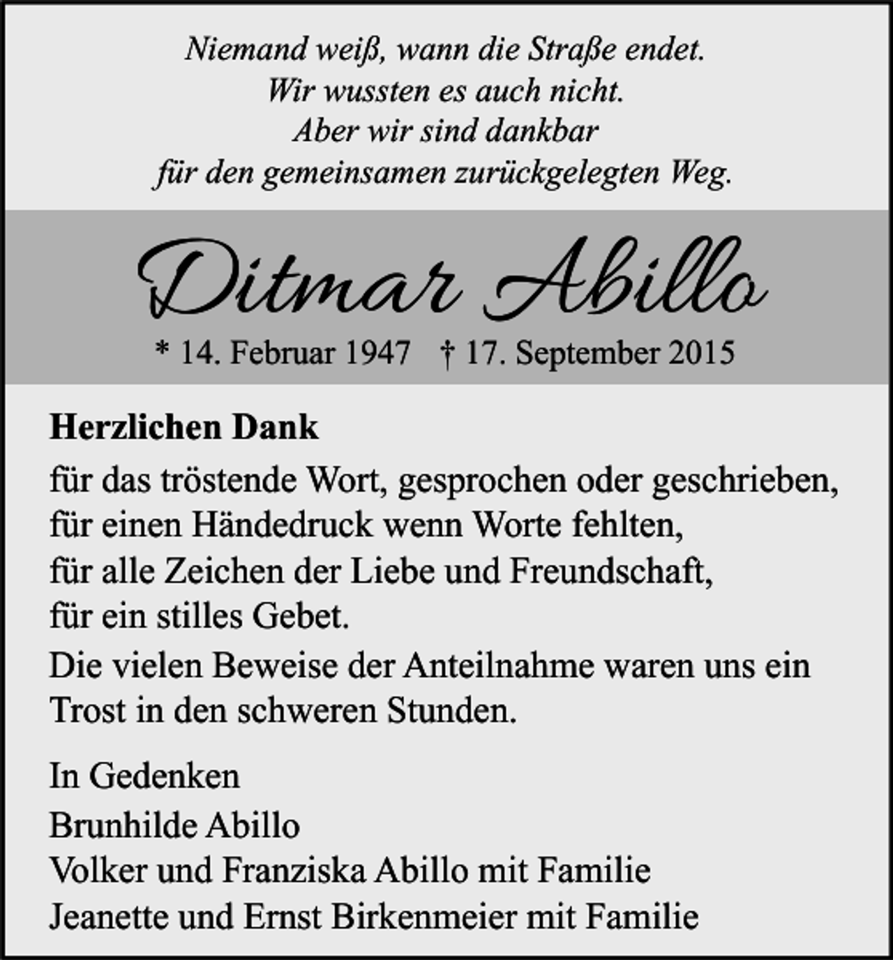 <p>Niemand weiß, wann die Straße endet.<br />Wir wussten es auch nicht.<br />Aber wir sind dankbar<br />für den gemeinsamen zurückgelegten Weg.</p><p>Ditmar Abillo<br />* 14. Februar 1947 † 17. September 2015</p><p>Herzlichen Dank<br />für das tröstende Wort, gesprochen oder geschrieben,<br />für einen Händedruck wenn Worte fehlten,<br />für alle Zeichen der Liebe und Freundschaft,<br />für ein stilles Gebet.<br />Die vielen Beweise der Anteilnahme waren uns ein<br />Trost in den schweren Stunden.<br />In Gedenken<br />Brunhilde Abillo<br />Volker und Franziska Abillo mit Familie<br />Jeanette und Ernst Birkenmeier mit Familie</p>