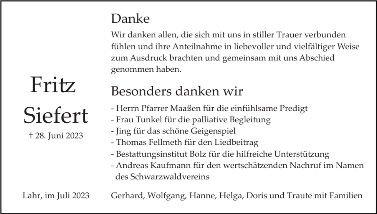 <p>Danke<br />Wir danken allen, die sich mit uns in stiller Trauer verbunden<br />fühlen und ihre Anteilnahme in liebevoller und vielfältiger Weise<br />zum Ausdruck brachten und gemeinsam mit uns Abschied<br />genommen haben.</p><p>Fritz<br />Siefert<br />† 28. Juni 2023</p><p>Lahr, im Juli 2023</p><p>Besonders danken wir<br />­ Herrn Pfarrer Maaßen für die einfühlsame Predigt<br />­ Frau Tunkel für die palliative Begleitung<br />­ Jing für das schöne Geigenspiel<br />­ Thomas Fellmeth für den Liedbeitrag<br />­ Bestattungsinstitut Bolz für die hilfreiche Unterstützung<br />­ Andreas Kaufmann für den wertschätzenden Nachruf im Namen<br />des Schwarzwaldvereins<br />Gerhard, Wolfgang, Hanne, Helga, Doris und Traute mit Familien</p>