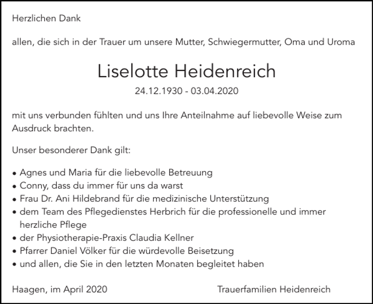 <p>Herzlichen Dank<br />allen, die sich in der Trauer um unsere Mutter, Schwiegermutter, Oma und Uroma</p><p>Liselotte Heidenreich<br />24.12.1930 - 03.04.2020<br />mit uns verbunden fühlten und uns Ihre Anteilnahme auf liebevolle Weise zum<br />Ausdruck brachten.<br />Unser besonderer Dank gilt:<br />Agnes und Maria für die liebevolle Betreuung<br />Conny, dass du immer für uns da warst<br />Frau Dr. Ani Hildebrand für die medizinische Unterstützung<br />dem Team des Pflegedienstes Herbrich für die professionelle und immer<br />herzliche Pflege<br />• der Physiotherapie-Praxis Claudia Kellner<br />• Pfarrer Daniel Völker für die würdevolle Beisetzung<br />• und allen, die Sie in den letzten Monaten begleitet haben<br />•<br />•<br />•<br />•</p><p>Haagen, im April 2020</p><p>Trauerfamilien Heidenreich</p>