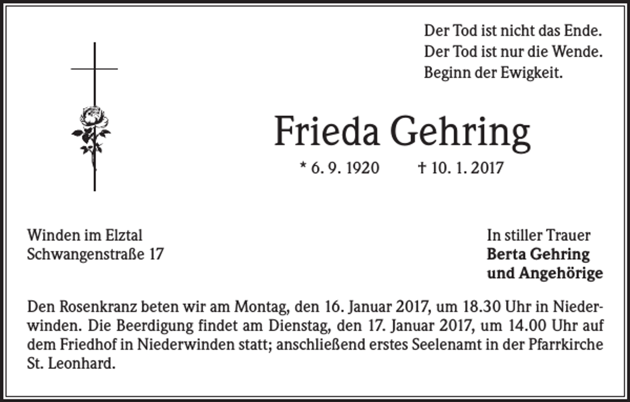 <p>Der Tod ist nicht das Ende.<br />Der Tod ist nur die Wende.<br />Beginn der Ewigkeit.</p><p>Frieda Gehring<br />* 6. 9. 1920</p><p>Winden im Elztal<br />Schwangenstraße 17</p><p>† 10. 1. 2017</p><p>In stiller Trauer<br />Berta Gehring<br />und Angehörige</p><p>Den Rosenkranz beten wir am Montag, den 16. Januar 2017, um 18.30 Uhr in Niederwinden. Die Beerdigung findet am Dienstag, den 17. Januar 2017, um 14.00 Uhr auf<br />dem Friedhof in Niederwinden statt; anschließend erstes Seelenamt in der Pfarrkirche<br />St. Leonhard.</p>