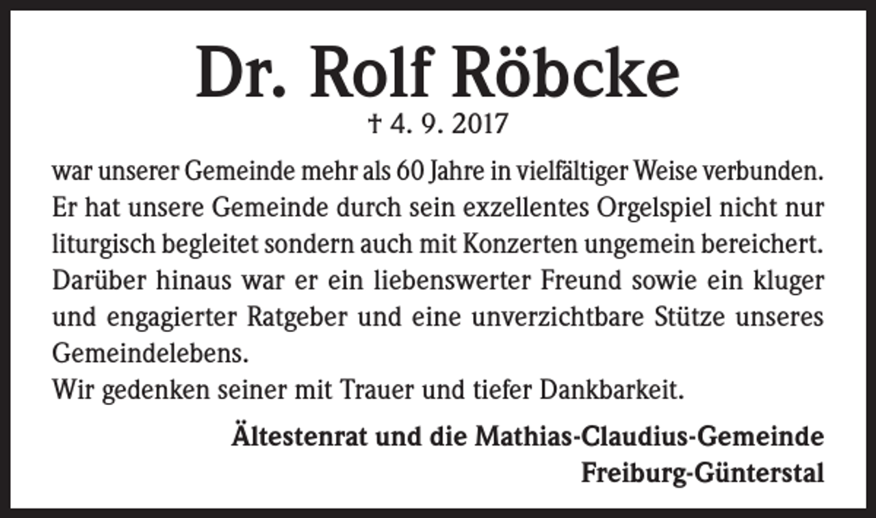 <p>Dr. Rolf Röbcke<br />† 4. 9. 2017</p><p>war unserer Gemeinde mehr als 60 Jahre in vielfältiger Weise verbunden.<br />Er hat unsere Gemeinde durch sein exzellentes Orgelspiel nicht nur<br />liturgisch begleitet sondern auch mit Konzerten ungemein bereichert.<br />Darüber hinaus war er ein liebenswerter Freund sowie ein kluger<br />und engagierter Ratgeber und eine unverzichtbare Stütze unseres<br />Gemeindelebens.<br />Wir gedenken seiner mit Trauer und tiefer Dankbarkeit.<br />Ältestenrat und die Mathias-Claudius-Gemeinde<br />Freiburg-Günterstal</p>