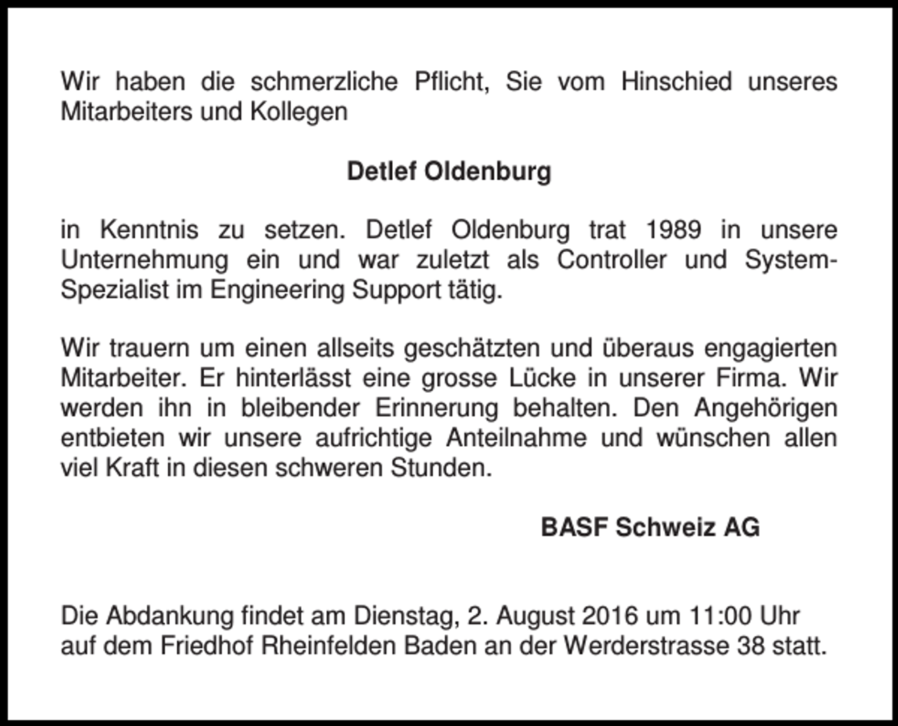 <p>.<br />Wir haben die schmerzliche Pflicht, Sie vom Hinschied unseres<br />Mitarbeiters und Kollegen<br />Detlef Oldenburg<br />in Kenntnis zu setzen. Detlef Oldenburg trat 1989 in unsere<br />Unternehmung ein und war zuletzt als Controller und SystemSpezialist im Engineering Support tätig.<br />Wir trauern um einen allseits geschätzten und überaus engagierten<br />Mitarbeiter. Er hinterlässt eine grosse Lücke in unserer Firma. Wir<br />werden ihn in bleibender Erinnerung behalten. Den Angehörigen<br />entbieten wir unsere aufrichtige Anteilnahme und wünschen allen<br />viel Kraft in diesen schweren Stunden.<br />BASF Schweiz AG<br />Die Abdankung findet am Dienstag, 2. August 2016 um 11:00 Uhr<br />auf dem Friedhof Rheinfelden Baden an der Werderstrasse 38 statt.</p>