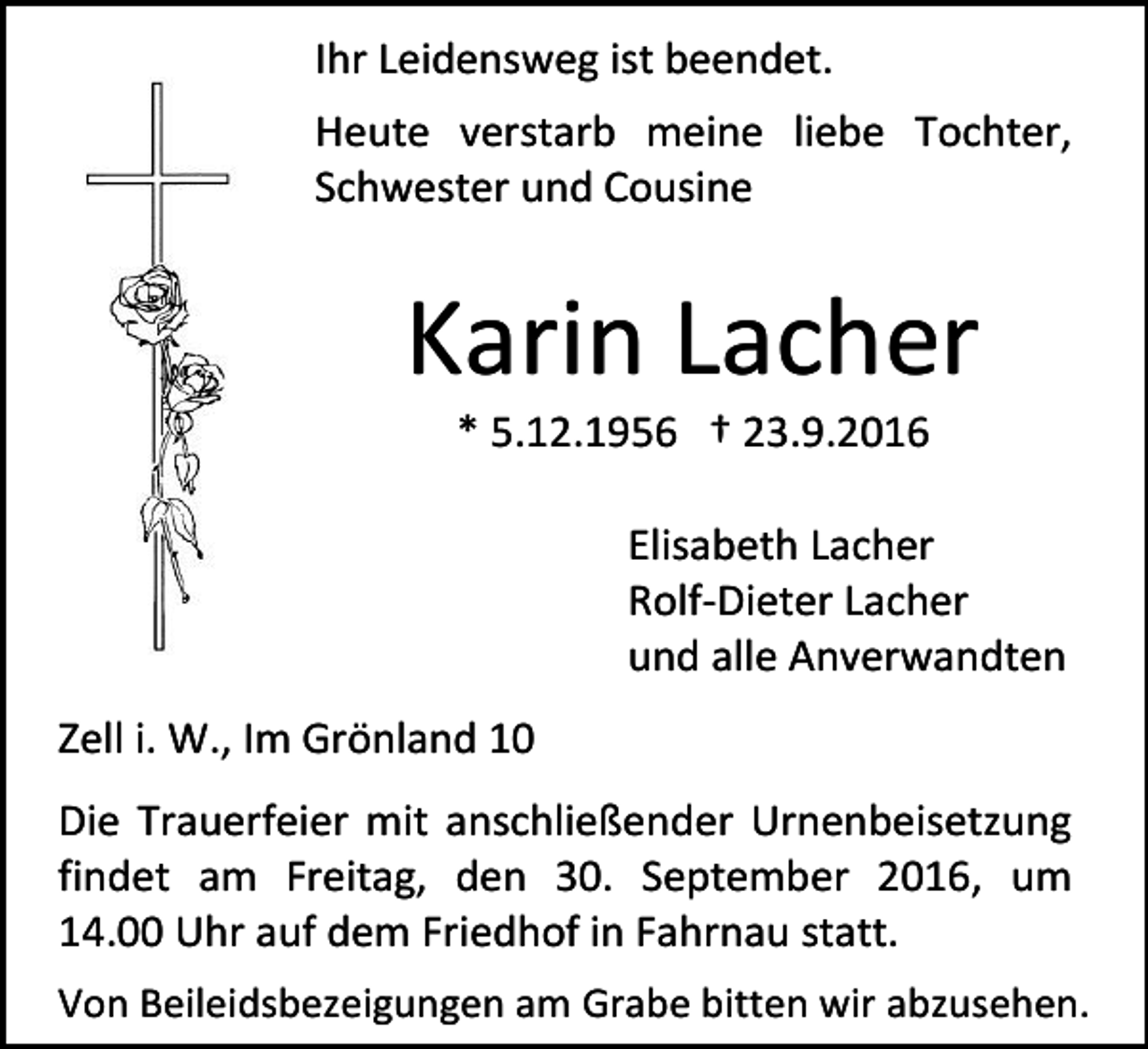 <p>Ihr Leidensweg ist beendet.<br />Heute verstarb meine liebe Tochter,<br />Schwester und Cousine</p><p>Karin Lacher<br />* 5.12.1956 † 23.9.2016<br />Elisabeth Lacher<br />Rolf-Dieter Lacher<br />und alle Anverwandten<br />Zell i. W., Im Grönland 10<br />Die Trauerfeier mit anschließender Urnenbeisetzung<br />findet am Freitag, den 30. September 2016, um<br />14.00 Uhr auf dem Friedhof in Fahrnau statt.<br />Von Beileidsbezeigungen am Grabe bitten wir abzusehen.</p>