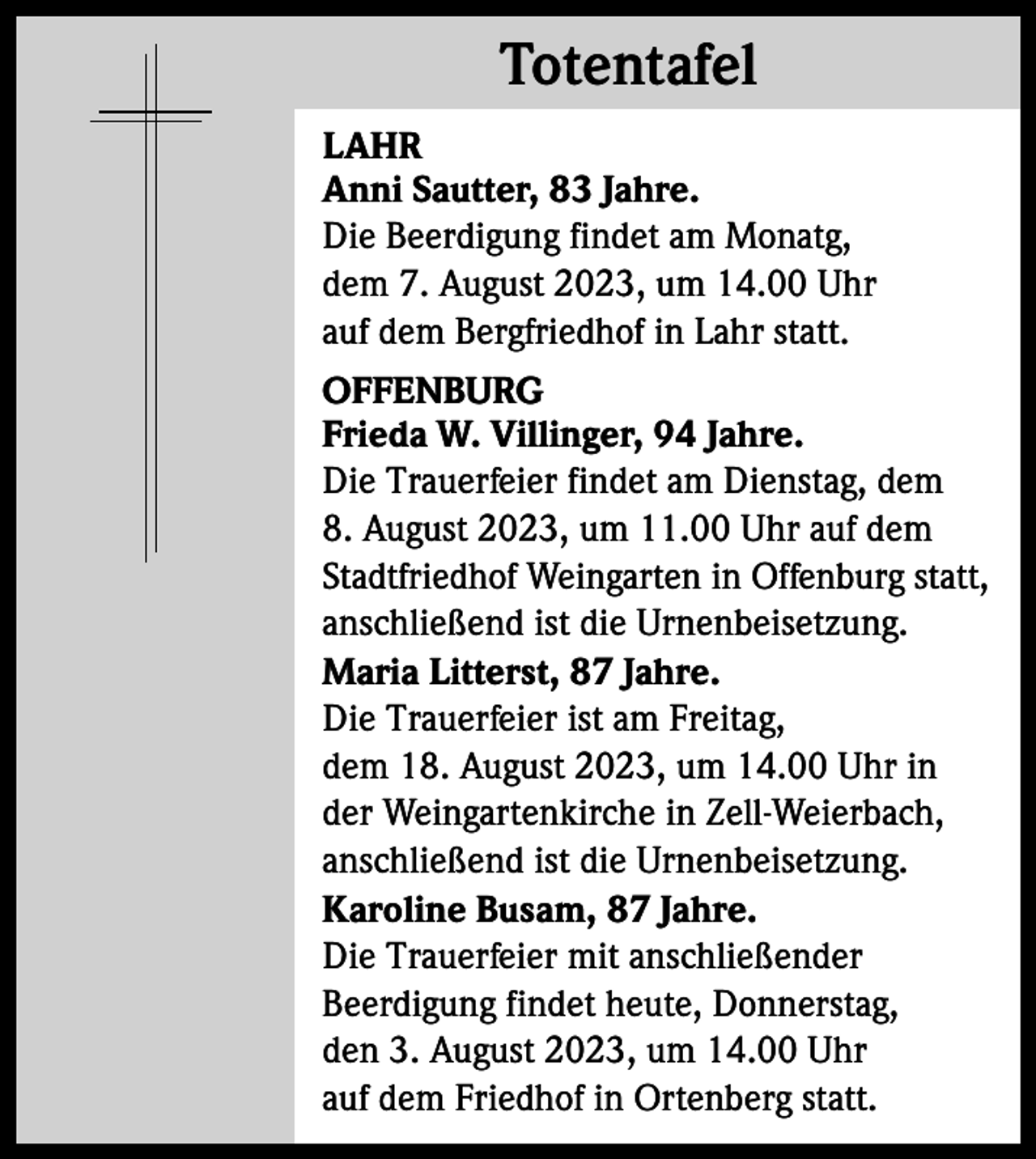 <p>Totentafel<br />Totentafel<br />LAHR<br />Anni Sautter, 83 Jahre.<br />Die Beerdigung findet am Monatg,<br />dem 7. August 2023, um 14.00 Uhr<br />auf dem Bergfriedhof in Lahr statt.<br />OFFENBURG<br />Frieda W. Villinger, 94 Jahre.<br />Die Trauerfeier findet am Dienstag, dem<br />8. August 2023, um 11.00 Uhr auf dem<br />Stadtfriedhof Weingarten in Offenburg statt,<br />anschließend ist die Urnenbeisetzung.<br />Maria Litterst, 87 Jahre.<br />Die Trauerfeier ist am Freitag,<br />dem 18. August 2023, um 14.00 Uhr in<br />der Weingartenkirche in Zell-Weierbach,<br />anschließend ist die Urnenbeisetzung.<br />Karoline Busam, 87 Jahre.<br />Die Trauerfeier mit anschließender<br />Beerdigung findet heute, Donnerstag,<br />den 3. August 2023, um 14.00 Uhr<br />auf dem Friedhof in Ortenberg statt.</p>