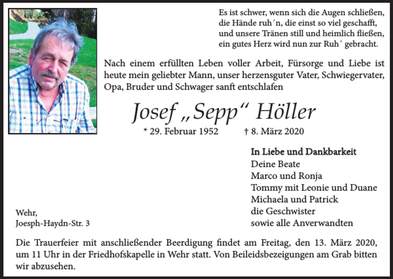 <p>Es ist schwer, wenn sich die Augen schließen,<br />die Hände ruh´n, die einst so viel geschafft,<br />und unsere Tränen still und heimlich fließen,<br />ein gutes Herz wird nun zur Ruh´ gebracht.</p><p>Nach einem erfüllten Leben voller Arbeit, Fürsorge und Liebe ist<br />heute mein geliebter Mann, unser herzensguter Vater, Schwiegervater,<br />Opa, Bruder und Schwager sanft entschlafen</p><p>Josef „Sepp“ Höller<br />* 29. Februar 1952</p><p>Wehr,<br />Joesph-Haydn-Str. 3</p><p>† 8. März 2020</p><p>In Liebe und Dankbarkeit<br />Deine Beate<br />Marco und Ronja<br />Tommy mit Leonie und Duane<br />Michaela und Patrick<br />die Geschwister<br />sowie alle Anverwandten</p><p>Die Trauerfeier mit anschließender Beerdigung findet am Freitag, den 13. März 2020,<br />um 11 Uhr in der Friedhofskapelle in Wehr statt. Von Beileidsbezeigungen am Grab bitten<br />wir abzusehen.</p>