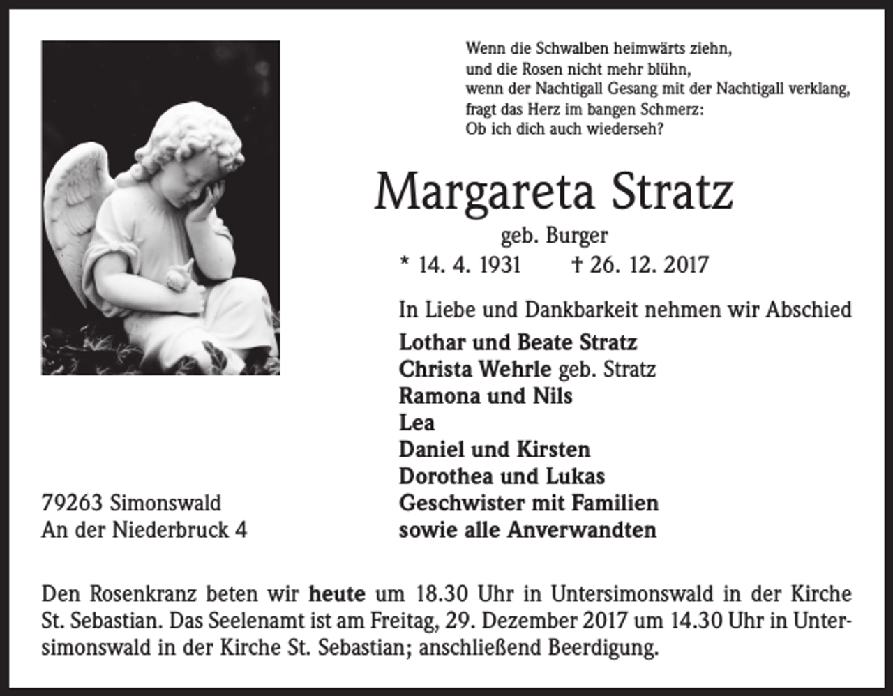 <p>Wenn die Schwalben heimwärts ziehn,<br />und die Rosen nicht mehr blühn,<br />wenn der Nachtigall Gesang mit der Nachtigall verklang,<br />fragt das Herz im bangen Schmerz:<br />Ob ich dich auch wiederseh?</p><p>Margareta Stratz<br />geb. Burger<br />* 14. 4. 1931 † 26. 12. 2019263 Simonswald<br />An der Niederbruck 4</p><p>In Liebe und Dankbarkeit nehmen wir Abschied<br />Lothar und Beate Stratz<br />Christa Wehrle geb. Stratz<br />Ramona und Nils<br />Lea<br />Daniel und Kirsten<br />Dorothea und Lukas<br />Geschwister mit Familien<br />sowie alle Anverwandten</p><p>Den Rosenkranz beten wir heute um 18.30 Uhr in Untersimonswald in der Kirche<br />St. Sebastian. Das Seelenamt ist am Freitag, 29. Dezember 2017 um 14.30 Uhr in Untersimonswald in der Kirche St. Sebastian; anschließend Beerdigung.</p>