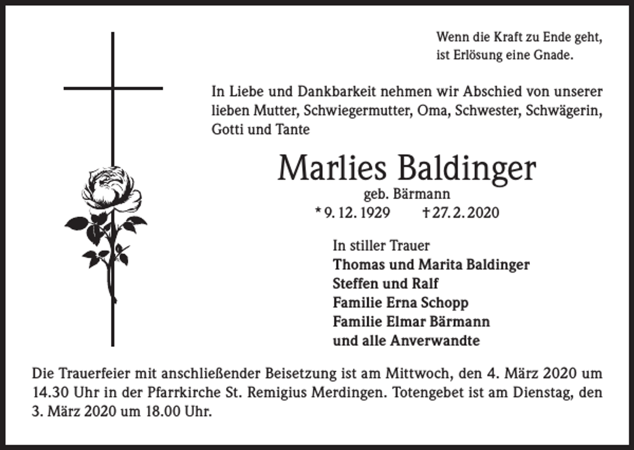 <p>Wenn die Kraft zu Ende geht,<br />ist Erlösung eine Gnade.</p><p>In Liebe und Dankbarkeit nehmen wir Abschied von unserer<br />lieben Mutter, Schwiegermutter, Oma, Schwester, Schwägerin,<br />Gotti und Tante</p><p>Marlies<br />Baldinger<br />geb. Bärmann<br />* 9. 12. 1929 † 27. 2. 2020<br />In stiller Trauer<br />Thomas und Marita Baldinger<br />Steffen und Ralf<br />Familie Erna Schopp<br />Familie Elmar Bärmann<br />und alle Anverwandte<br />Die Trauerfeier mit anschließender Beisetzung ist am Mittwoch, den 4. März 2020 um<br />14.30 Uhr in der Pfarrkirche St. Remigius Merdingen. Totengebet ist am Dienstag, den<br />3. März 2020 um 18.00 Uhr.</p>