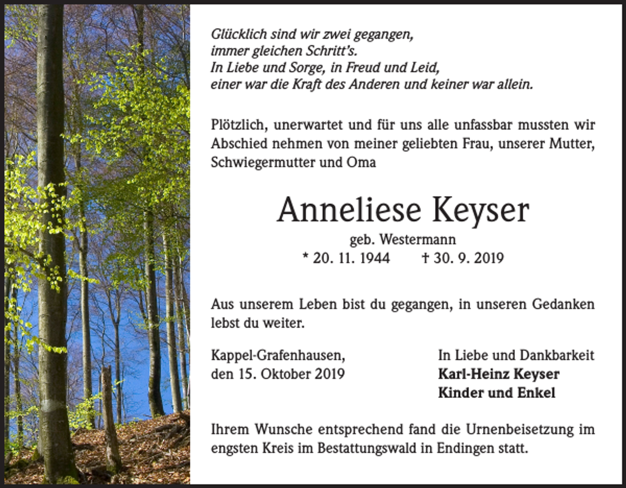 <p>Glücklich sind wir zwei gegangen,<br />immer gleichen Schritt’s.<br />In Liebe und Sorge, in Freud und Leid,<br />einer war die Kraft des Anderen und keiner war allein.</p><p>Plötzlich, unerwartet und für uns alle unfassbar mussten wir<br />Abschied nehmen von meiner geliebten Frau, unserer Mutter,<br />Schwiegermutter und Oma</p><p>Anneliese Keyser<br />geb. Westermann<br />* 20. 11. 1944<br />† 30. 9. 2019</p><p>Aus unserem Leben bist du gegangen, in unseren Gedanken<br />lebst du weiter.<br />Kappel-Grafenhausen,<br />den 15. Oktober 2019</p><p>In Liebe und Dankbarkeit<br />Karl-Heinz Keyser<br />Kinder und Enkel</p><p>Ihrem Wunsche entsprechend fand die Urnenbeisetzung im<br />engsten Kreis im Bestattungswald in Endingen statt.</p>