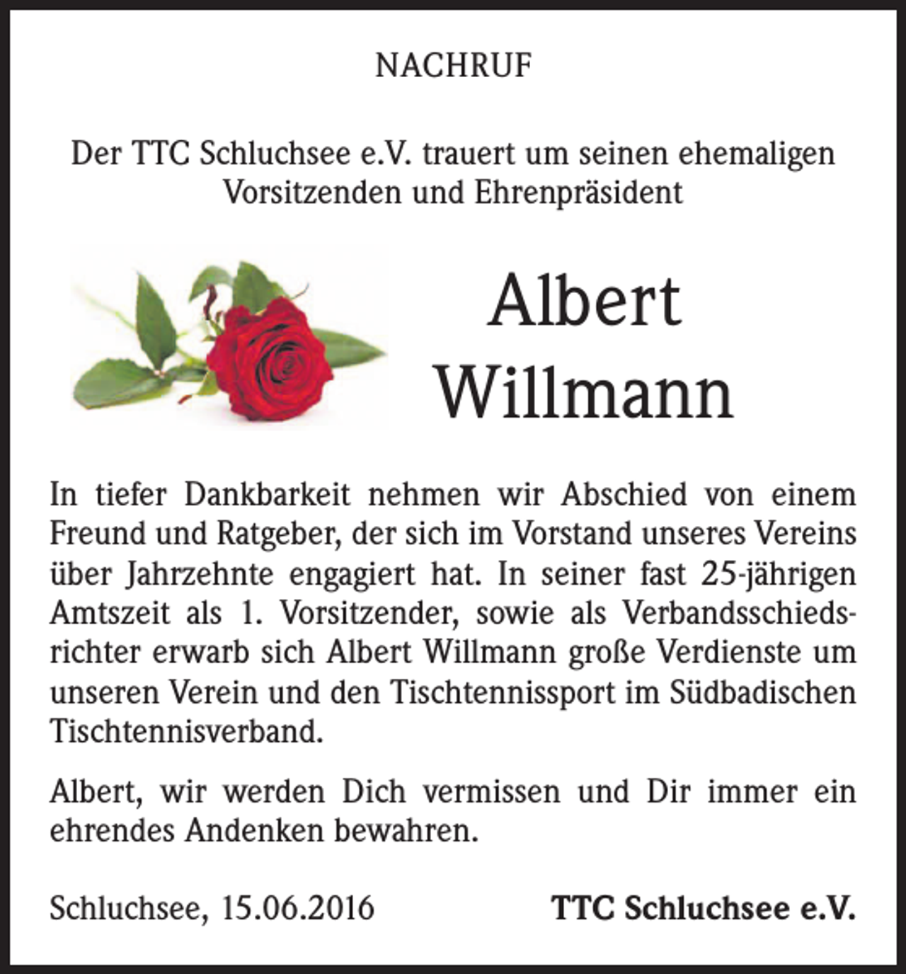 <p>NACHRUF<br />Der TTC Schluchsee e.V. trauert um seinen ehemaligen<br />Vorsitzenden und Ehrenpräsident</p><p>Albert<br />Willmann<br />In tiefer Dankbarkeit nehmen wir Abschied von einem<br />Freund und Ratgeber, der sich im Vorstand unseres Vereins<br />über Jahrzehnte engagiert hat. In seiner fast 25-jährigen<br />Amtszeit als 1. Vorsitzender, sowie als Verbandsschiedsrichter erwarb sich Albert Willmann große Verdienste um<br />unseren Verein und den Tischtennissport im Südbadischen<br />Tischtennisverband.<br />Albert, wir werden Dich vermissen und Dir immer ein<br />ehrendes Andenken bewahren.<br />Schluchsee, 15.06.2016</p><p>TTC Schluchsee e.V.</p>