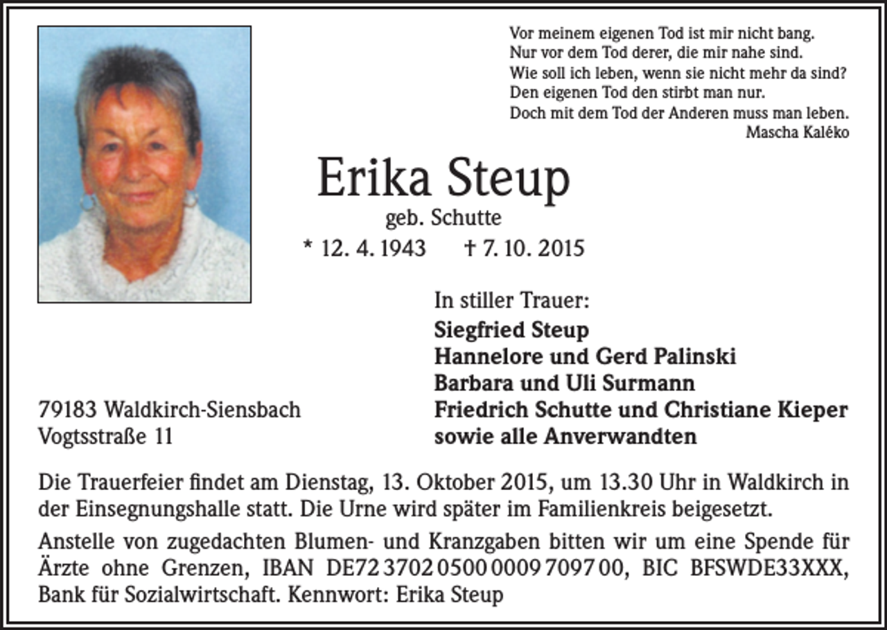<p>Vor meinem eigenen Tod ist mir nicht bang.<br />Nur vor dem Tod derer, die mir nahe sind.<br />Wie soll ich leben, wenn sie nicht mehr da sind?<br />Den eigenen Tod den stirbt man nur.<br />Doch mit dem Tod der Anderen muss man leben.<br />Mascha Kaléko</p><p>Erika Steup</p><p>geb. Schutte<br />* 12. 4. 1943 † 7. 10. 2015</p><p>79183 Waldkirch-Siensbach<br />Vogtsstraße 11</p><p>In stiller Trauer:<br />Siegfried Steup<br />Hannelore und Gerd Palinski<br />Barbara und Uli Surmann<br />Friedrich Schutte und Christiane Kieper<br />sowie alle Anverwandten</p><p>Die Trauerfeier findet am Dienstag, 13. Oktober 2015, um 13.30 Uhr in Waldkirch in<br />der Einsegnungshalle statt. Die Urne wird später im Familienkreis beigesetzt.<br />Anstelle von zugedachten Blumen- und Kranzgaben bitten wir um eine Spende für<br />Ärzte ohne Grenzen, IBAN DE72 3702 0509 7097 00, BIC BFSWDE33XXX,<br />Bank für Sozialwirtschaft. Kennwort: Erika Steup</p>