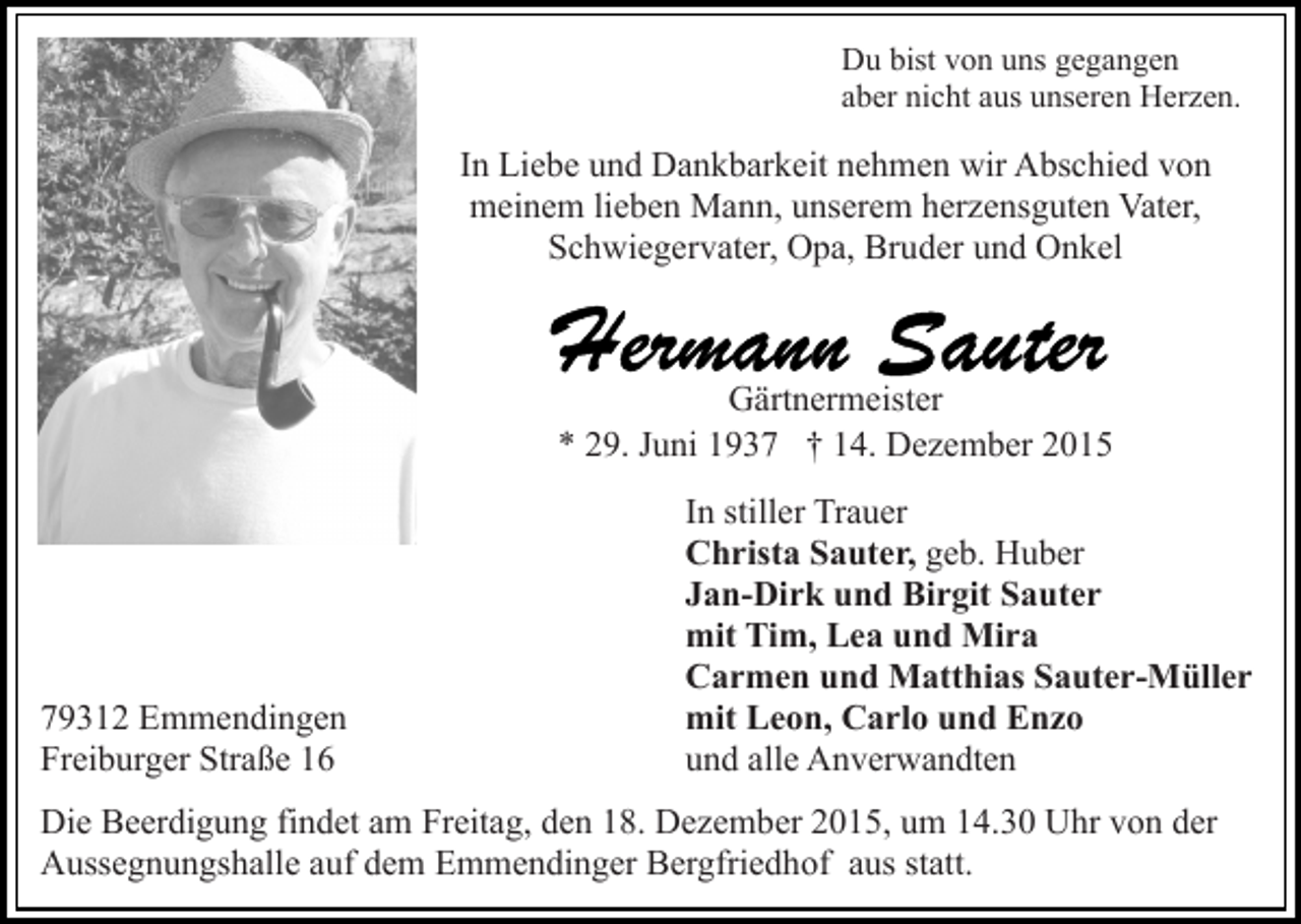<p>Du bist von uns gegangen<br />aber nicht aus unseren Herzen.</p><p>In Liebe und Dankbarkeit nehmen wir Abschied von<br />meinem lieben Mann, unserem herzensguten Vater,<br />Schwiegervater, Opa, Bruder und Onkel</p><p>Gärtnermeister<br />* 29. Juni 1937 † 14. Dezember 2015</p><p>79312 Emmendingen<br />Freiburger Straße 16</p><p>In stiller Trauer<br />Christa Sauter, geb. Huber<br />Jan-Dirk und Birgit Sauter<br />mit Tim, Lea und Mira<br />Carmen und Matthias Sauter-Müller<br />mit Leon, Carlo und Enzo<br />und alle Anverwandten</p><p>Die Beerdigung findet am Freitag, den 18. Dezember 2015, um 14.30 Uhr von der<br />Aussegnungshalle auf dem Emmendinger Bergfriedhof aus statt.</p>