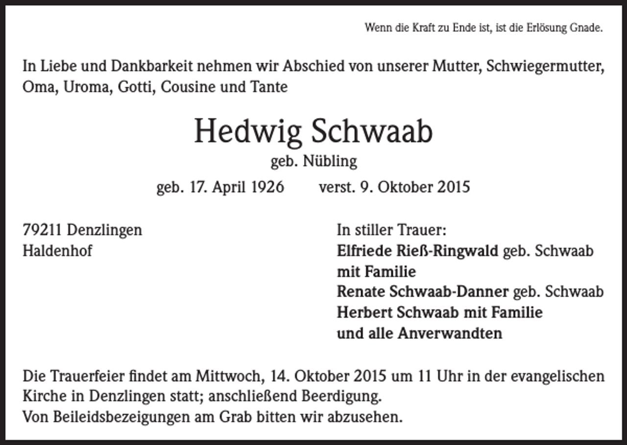 <p>Wenn die Kraft zu Ende ist, ist die Erlösung Gnade.</p><p>In Liebe und Dankbarkeit nehmen wir Abschied von unserer Mutter, Schwiegermutter,<br />Oma, Uroma, Gotti, Cousine und Tante</p><p>Hedwig Schwaab<br />geb. Nübling<br />geb. 17. April 1926<br />verst. 9. Oktober 2015<br />79211 Denzlingen<br />Haldenhof</p><p>In stiller Trauer:<br />Elfriede Rieß-Ringwald geb. Schwaab<br />mit Familie<br />Renate Schwaab-Danner geb. Schwaab<br />Herbert Schwaab mit Familie<br />und alle Anverwandten</p><p>Die Trauerfeier findet am Mittwoch, 14. Oktober 2015 um 11 Uhr in der evangelischen<br />Kirche in Denzlingen statt; anschließend Beerdigung.<br />Von Beileidsbezeigungen am Grab bitten wir abzusehen.</p>