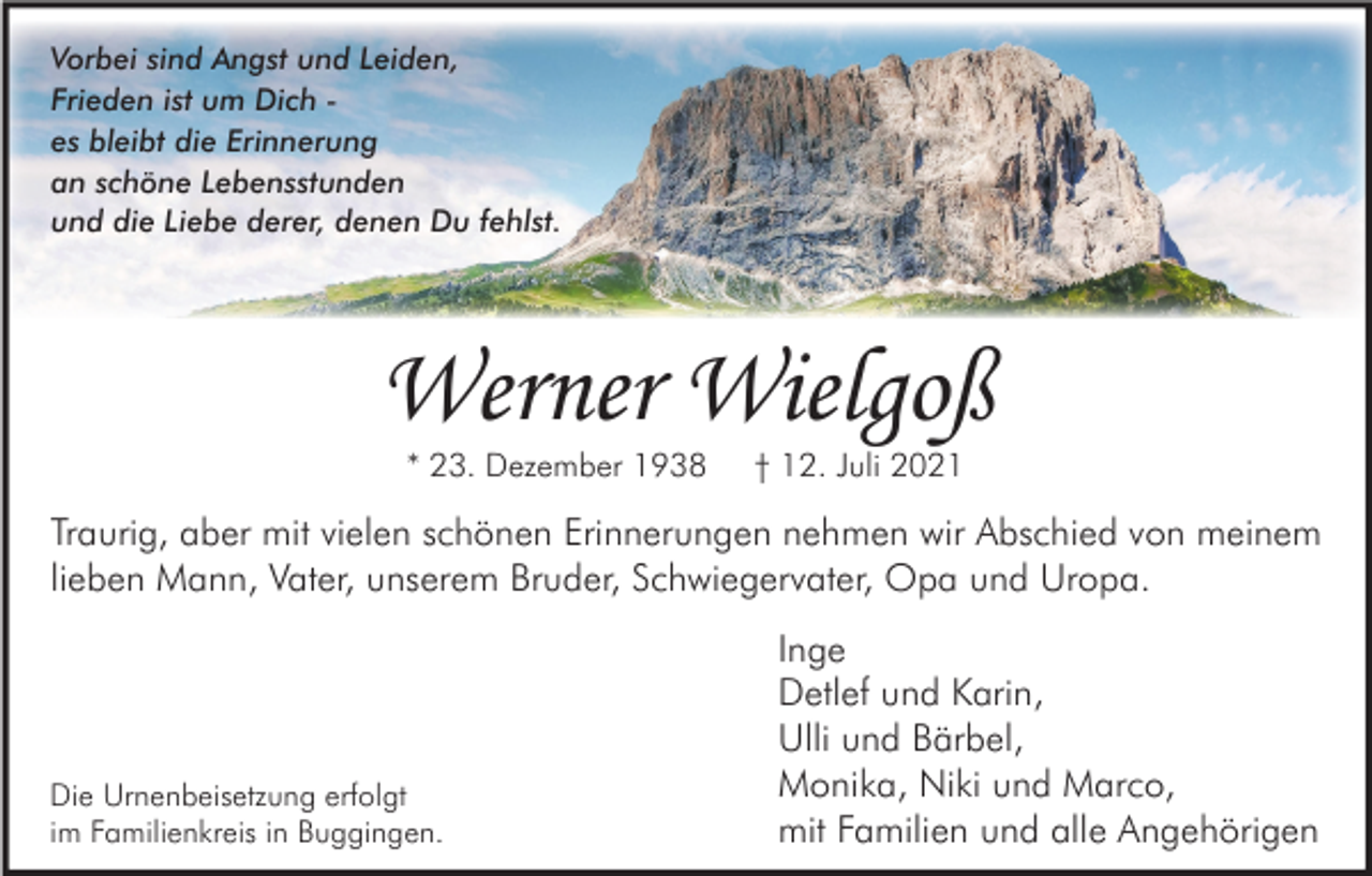 <p>Vorbei sind Angst und Leiden,<br />Frieden ist um Dich es bleibt die Erinnerung<br />an schöne Lebensstunden<br />und die Liebe derer, denen Du fehlst.</p><p>Werner Wielgoß<br />* 23. Dezember 1938</p><p>† 12. Juli 2021</p><p>Traurig, aber mit vielen schönen Erinnerungen nehmen wir Abschied von meinem<br />lieben Mann, Vater, unserem Bruder, Schwiegervater, Opa und Uropa.</p><p>Die Urnenbeisetzung erfolgt<br />im Familienkreis in Buggingen.</p><p>Inge<br />Detlef und Karin,<br />Ulli und Bärbel,<br />Monika, Niki und Marco,<br />mit Familien und alle Angehörigen</p>