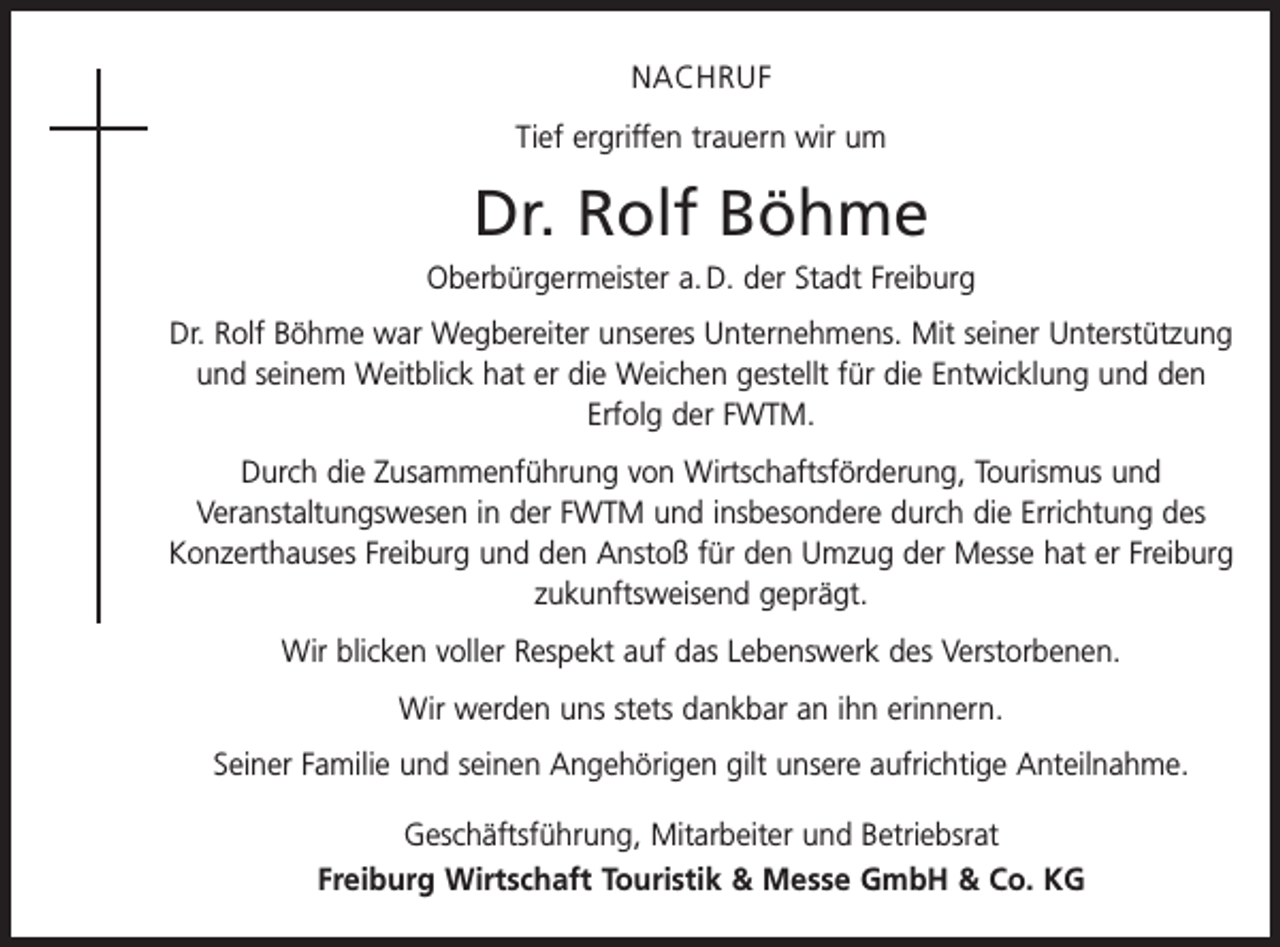 <p>NACHRUF<br />Tief ergriffen trauern wir um</p><p>Dr. Rolf Böhme<br />Oberbürgermeister a. D. der Stadt Freiburg<br />Dr. Rolf Böhme war Wegbereiter unseres Unternehmens. Mit seiner Unterstützung<br />und seinem Weitblick hat er die Weichen gestellt für die Entwicklung und den<br />Erfolg der FWTM.<br />Durch die Zusammenführung von Wirtschaftsförderung, Tourismus und<br />­Veranstaltungswesen in der FWTM und insbesondere durch die Errichtung des<br />­Konzerthauses Freiburg und den Anstoß für den Umzug der Messe hat er Freiburg<br />zukunftsweisend geprägt.<br />Wir blicken voller Respekt auf das Lebenswerk des Verstorbenen.<br />Wir werden uns stets dankbar an ihn erinnern.<br />Seiner Familie und seinen Angehörigen gilt unsere aufrichtige Anteilnahme.<br />Geschäftsführung, Mitarbeiter und Betriebsrat<br />Freiburg Wirtschaft Touristik &amp; Messe GmbH &amp; Co. KG</p>