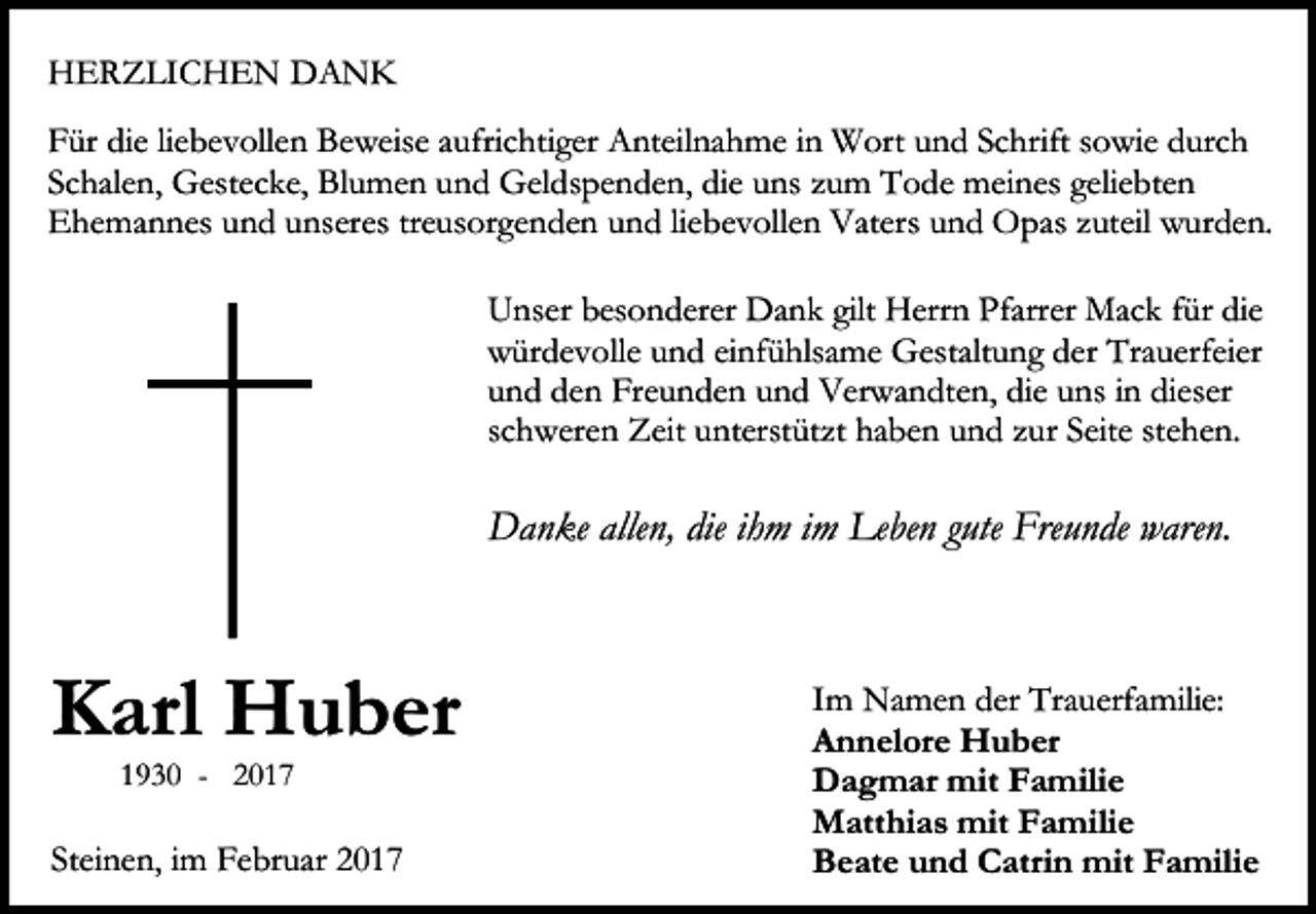 <p>HERZLICHEN DANK<br />Für die liebevollen Beweise aufrichtiger Anteilnahme in Wort und Schrift sowie durch<br />Schalen, Gestecke, Blumen und Geldspenden, die uns zum Tode meines geliebten<br />Ehemannes und unseres treusorgenden und liebevollen Vaters und Opas zuteil wurden.<br />Unser besonderer Dank gilt Herrn Pfarrer Mack für die<br />würdevolle und einfühlsame Gestaltung der Trauerfeier<br />und den Freunden und Verwandten, die uns in dieser<br />schweren Zeit unterstützt haben und zur Seite stehen.</p><p>Danke allen, die ihm im Leben gute Freunde waren.</p><p>Karl Huber<br />1930 - 2017</p><p>Steinen, im Februar 2017</p><p>Im Namen der Trauerfamilie:<br />Annelore Huber<br />Dagmar mit Familie<br />Matthias mit Familie<br />Beate und Catrin mit Familie</p>