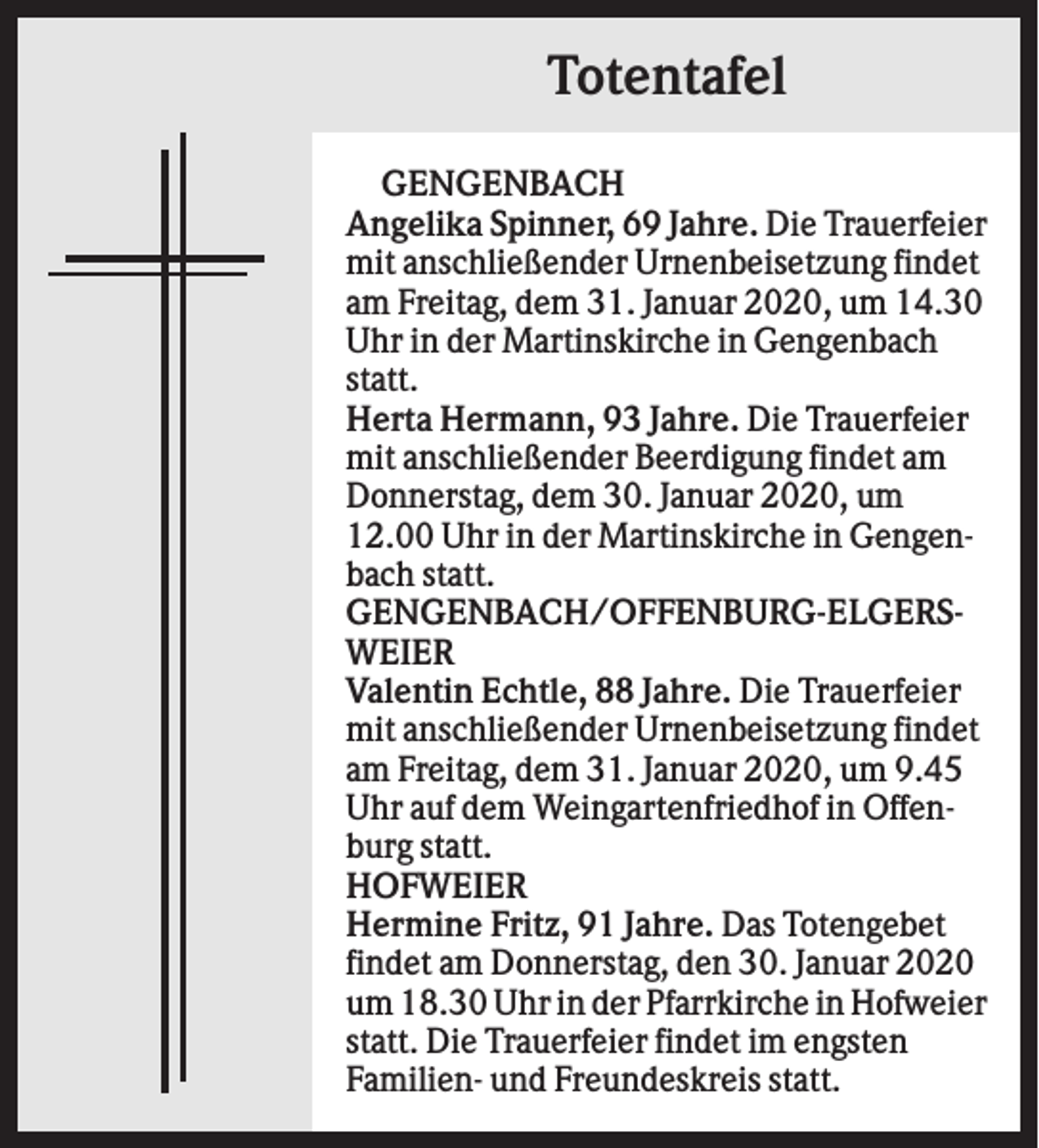 <p>Totentafel<br />GENGENBACH<br />Angelika Spinner, 69 Jahre. Die Trauerfeier<br />mit anschließender Urnenbeisetzung findet<br />am Freitag, dem 31. Januar 2020, um 14.30<br />Uhr in der Martinskirche in Gengenbach<br />statt.<br />Herta Hermann, 93 Jahre. Die Trauerfeier<br />mit anschließender Beerdigung findet am<br />Donnerstag, dem 30. Januar 2020, um<br />12.00 Uhr in der Martinskirche in Gengenbach statt.<br />GENGENBACH/OFFENBURG-ELGERSWEIER<br />Valentin Echtle, 88 Jahre. Die Trauerfeier<br />mit anschließender Urnenbeisetzung findet<br />am Freitag, dem 31. Januar 2020, um 9.45<br />Uhr auf dem Weingartenfriedhof in Offenburg statt.<br />HOFWEIER<br />Hermine Fritz, 91 Jahre. Das Totengebet<br />findet am Donnerstag, den 30. Januar 2020<br />um 18.30 Uhr in der Pfarrkirche in Hofweier<br />statt. Die Trauerfeier findet im engsten<br />Familien- und Freundeskreis statt.</p>