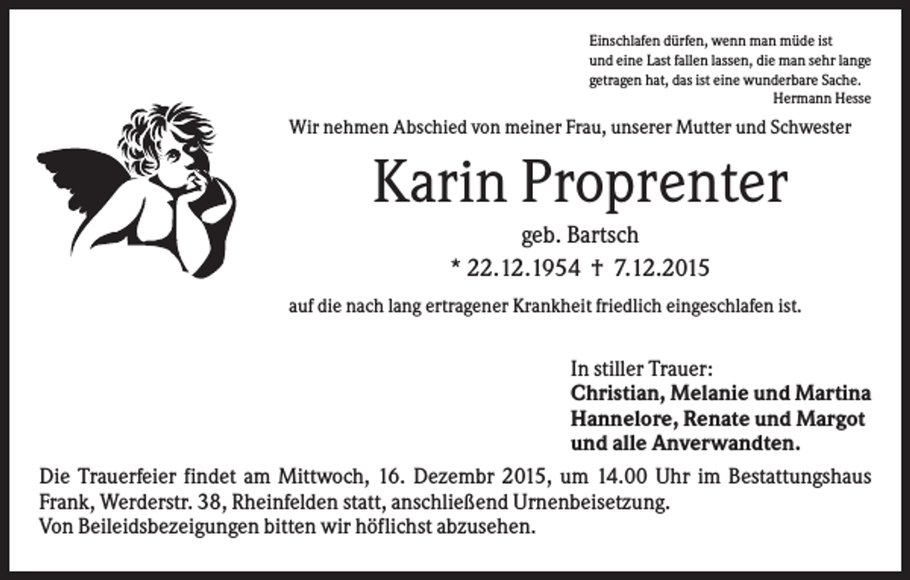 <p>Einschlafen dürfen, wenn man müde ist<br />und eine Last fallen lassen, die man sehr lange<br />getragen hat, das ist eine wunderbare Sache.<br />Hermann Hesse</p><p>Wir nehmen Abschied von meiner Frau, unserer Mutter und Schwester</p><p>Karin Proprenter<br />geb. Bartsch<br />* 22.12.1954 † 7.12.2015<br />auf die nach lang ertragener Krankheit friedlich eingeschlafen ist.</p><p>In stiller Trauer:<br />Christian, Melanie und Martina<br />Hannelore, Renate und Margot<br />und alle Anverwandten.<br />Die Trauerfeier findet am Mittwoch, 16. Dezembr 2015, um 14.00 Uhr im Bestattungshaus<br />Frank, Werderstr. 38, Rheinfelden statt, anschließend Urnenbeisetzung.<br />Von Beileidsbezeigungen bitten wir höflichst abzusehen.</p>