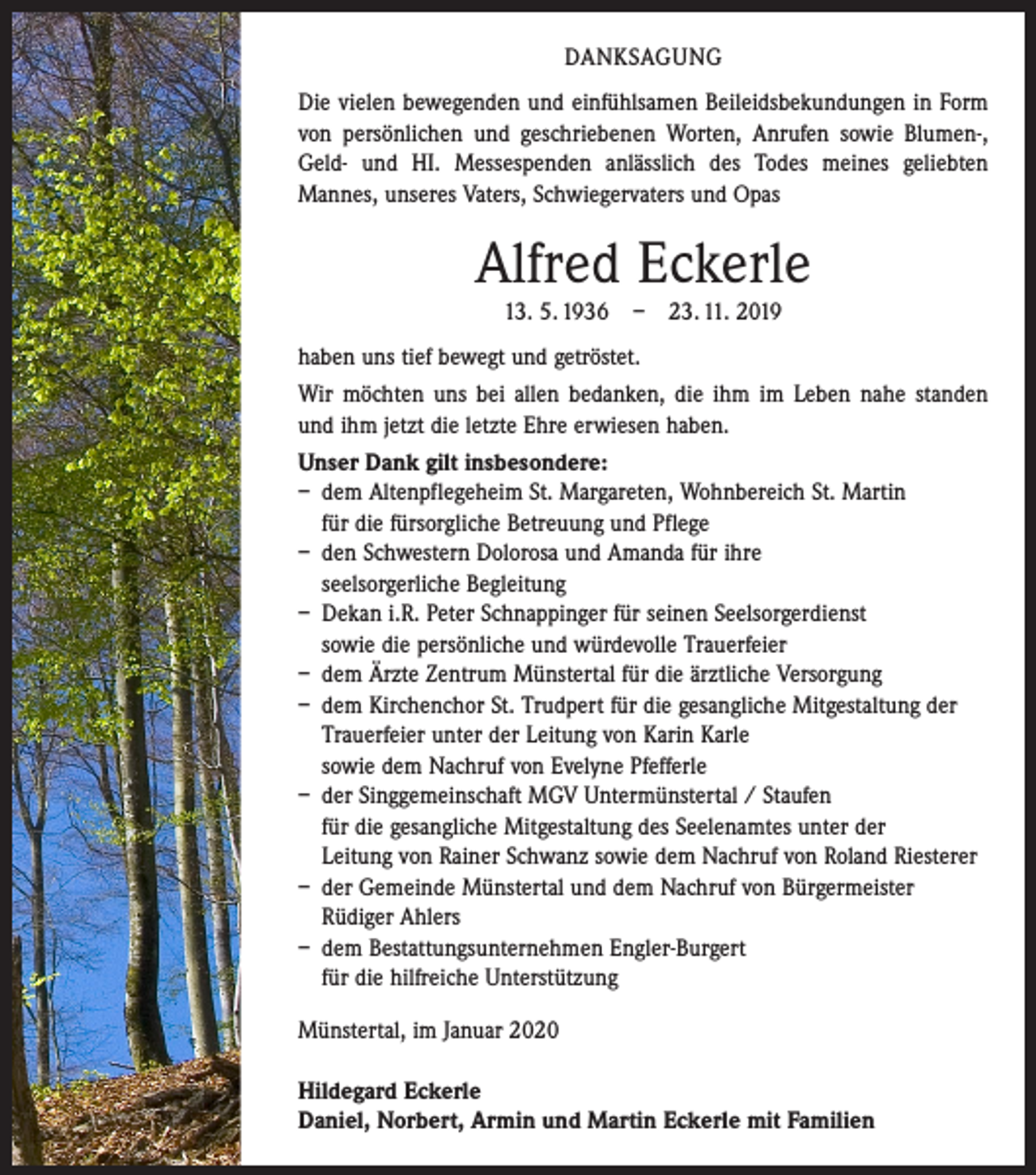 <p>DANKSAGUNG<br />Die vielen bewegenden und einfühlsamen Beileidsbekundungen in Form<br />von persönlichen und geschriebenen Worten, Anrufen sowie Blumen-,<br />Geld- und HI. Messespenden anlässlich des Todes meines geliebten<br />­Mannes, ­unseres Vaters, Schwiegervaters und Opas</p><p>Alfred Eckerle<br />13. 5. 1936 – 23. 11. 2019<br />haben uns tief bewegt und getröstet.<br />Wir möchten uns bei allen bedanken, die ihm im Leben nahe standen<br />und ihm jetzt die letzte Ehre erwiesen haben.<br />Unser Dank gilt insbesondere:<br />– dem Altenpflegeheim St. Margareten, Wohnbereich St. Martin<br />für die fürsorgliche Betreuung und Pflege<br />– den Schwestern Dolorosa und Amanda für ihre<br />­ seelsorgerliche Begleitung<br />– Dekan i.R. Peter Schnappinger für seinen Seelsorgerdienst<br />sowie die persönliche und würdevolle Trauerfeier<br />– dem Ärzte Zentrum Münstertal für die ärztliche Versorgung<br />– dem Kirchenchor St. Trudpert für die gesangliche Mitgestaltung der<br />­Trauerfeier unter der Leitung von Karin Karle<br />sowie dem Nachruf von Evelyne Pfefferle<br />– der Singgemeinschaft MGV Untermünstertal / Staufen<br />für die gesangliche Mitgestaltung des Seelenamtes unter der<br />Leitung von Rainer Schwanz sowie dem Nachruf von Roland Riesterer<br />– der Gemeinde Münstertal und dem Nachruf von Bürgermeister<br />Rüdiger Ahlers<br />– dem Bestattungsunternehmen Engler-Burgert<br />für die hilfreiche Unterstützung<br />Münstertal, im Januar 2020<br />Hildegard Eckerle<br />Daniel, Norbert, Armin und Martin Eckerle mit Familien</p>
