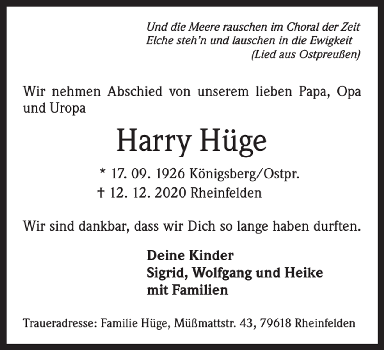 <p>Und die Meere rauschen im Choral der Zeit<br />Elche steh’n und lauschen in die Ewigkeit<br />(Lied aus Ostpreußen)</p><p>Wir nehmen Abschied von unserem lieben Papa, Opa<br />und Uropa</p><p>Harry Hüge<br />* 17. 09. 1926 Königsberg/Ostpr.<br />† 12. 12. 2020 Rheinfelden<br />Wir sind dankbar, dass wir Dich so lange haben durften.<br />Deine Kinder<br />Sigrid, Wolfgang und Heike<br />mit Familien<br />Traueradresse: Familie Hüge, Müßmattstr. 43, 79618 Rheinfelden</p>