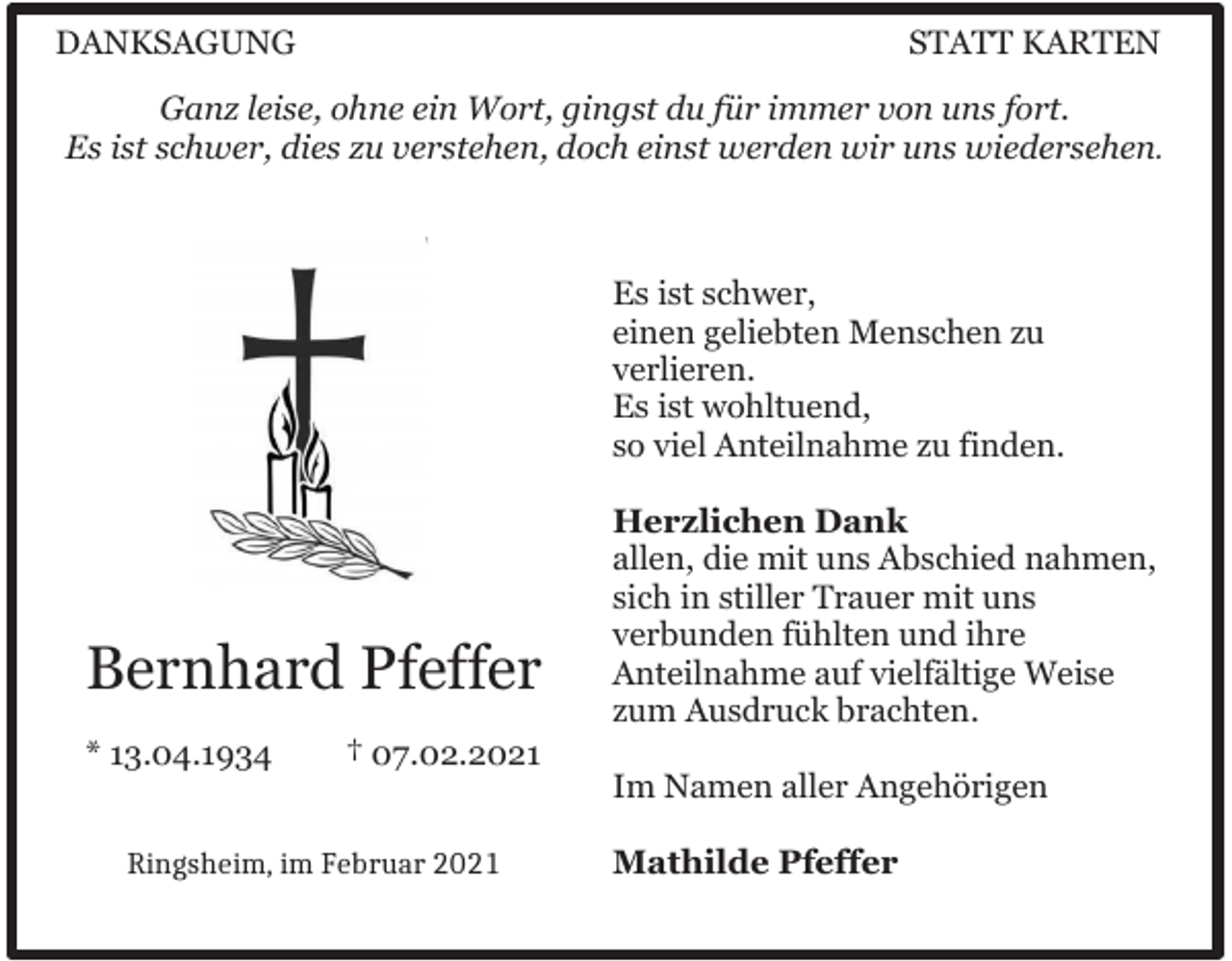 <p>DANKSAGUNG</p><p>STATT KARTEN</p><p>Ganz leise, ohne ein Wort, gingst du für immer von uns fort.<br />Es ist schwer, dies zu verstehen, doch einst werden wir uns wiedersehen.</p><p>Es ist schwer,<br />einen geliebten Menschen zu<br />verlieren.<br />Es ist wohltuend,<br />so viel Anteilnahme zu finden.</p><p>Bernhard Pfeffer<br />* 13.04.1934</p><p>Herzlichen Dank<br />allen, die mit uns Abschied nahmen,<br />sich in stiller Trauer mit uns<br />verbunden fühlten und ihre<br />Anteilnahme auf vielfältige Weise<br />zum Ausdruck brachten.</p><p>† 07.02.2021<br />Im Namen aller Angehörigen</p><p>Ringsheim,<br />März<br />Ringsheim, imim<br />Februar</p><p>Mathilde Pfeffer</p>