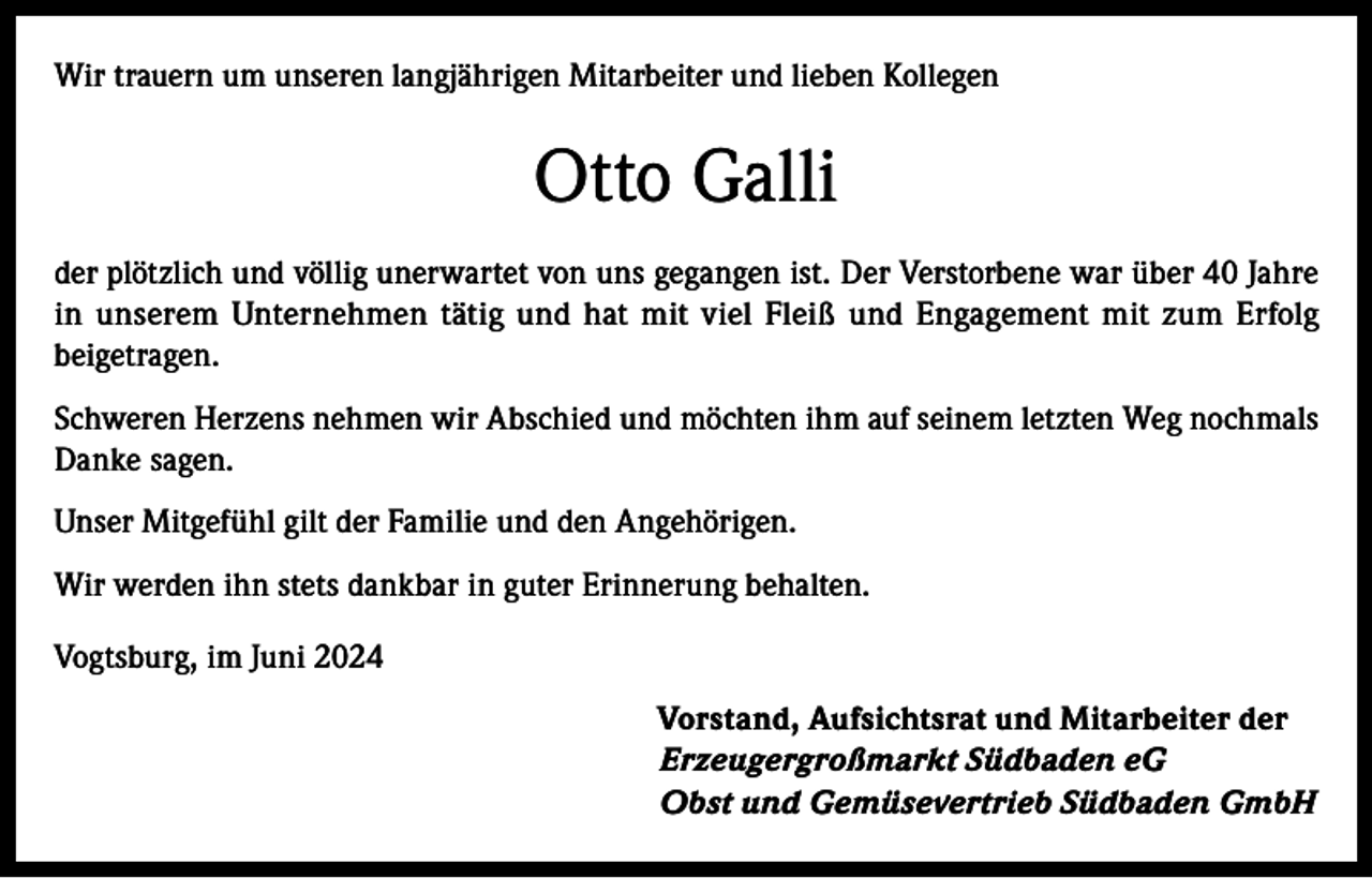 <p>Wir trauern um unseren langjährigen Mitarbeiter und lieben Kollegen</p><p>Otto Galli<br />der plötzlich und völlig unerwartet von uns gegangen ist. Der Verstorbene war über 40 Jahre<br />in unserem Unternehmen tätig und hat mit viel Fleiß und Engagement mit zum Erfolg<br />beigetragen.<br />Schweren Herzens nehmen wir Abschied und möchten ihm auf seinem letzten Weg nochmals<br />Danke sagen.<br />Unser Mitgefühl gilt der Familie und den Angehörigen.<br />Wir werden ihn stets dankbar in guter Erinnerung behalten.<br />Vogtsburg, im Juni 2024<br />Vorstand, Aufsichtsrat und Mitarbeiter der<br />Erzeugergroßmarkt Südbaden eG<br />Obst und Gemüsevertrieb Südbaden GmbH</p>