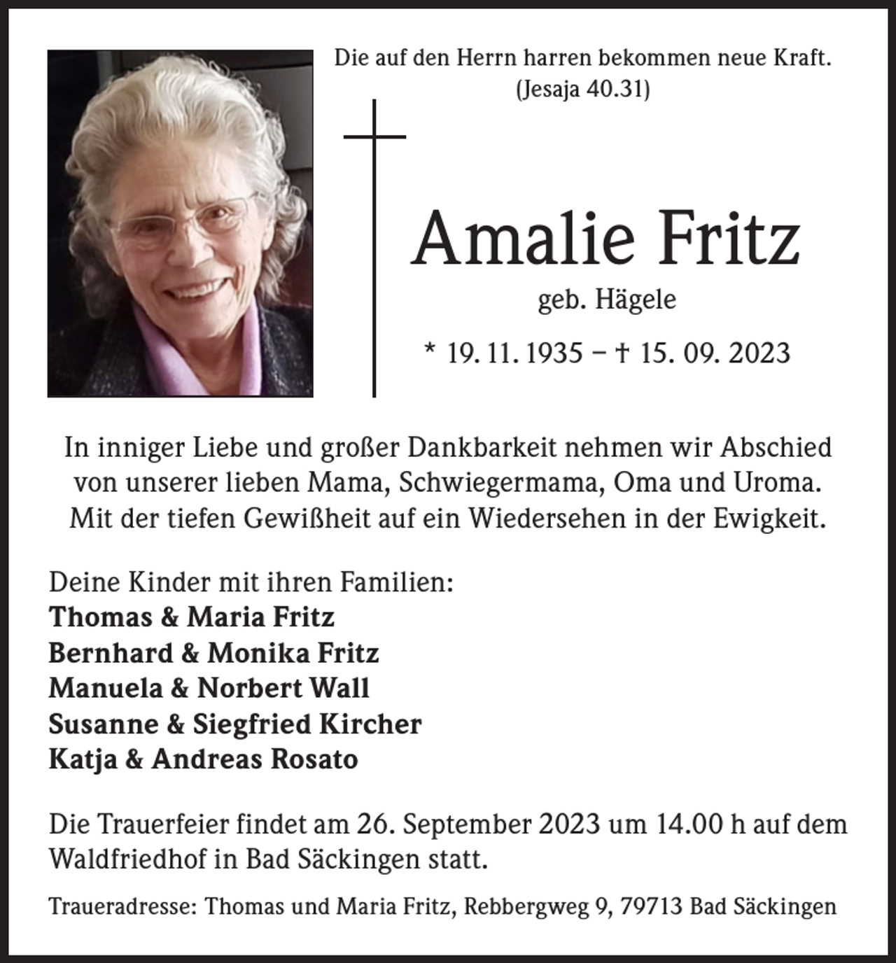 <p>Die auf den Herrn harren bekommen neue Kraft.<br />(Jesaja 40.31)</p><p>Amalie Fritz<br />geb. Hägele</p><p>* 19. 11. 1935 – † 15. 09. 2023<br />In inniger Liebe und großer Dankbarkeit nehmen wir Abschied<br />von unserer lieben Mama, Schwiegermama, Oma und Uroma.<br />Mit der tiefen Gewißheit auf ein Wiedersehen in der Ewigkeit.<br />Deine Kinder mit ihren Familien:<br />Thomas &amp; Maria Fritz<br />Bernhard &amp; Monika Fritz<br />Manuela &amp; Norbert Wall<br />Susanne &amp; Siegfried Kircher<br />Katja &amp; Andreas Rosato<br />Die Trauerfeier findet am 26. September 2023 um 14.00 h auf dem<br />Waldfriedhof in Bad Säckingen statt.<br />Traueradresse: Thomas und Maria Fritz, Rebbergweg 9, 79713 Bad Säckingen</p>