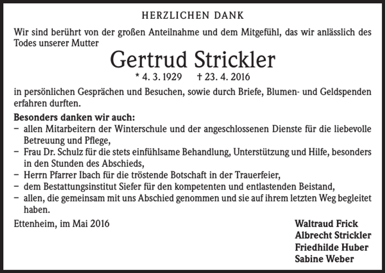 <p>H E R Z L I CH E N DA N K<br />Wir sind berührt von der großen Anteilnahme und dem Mitgefühl, das wir anlässlich des<br />Todes unserer Mutter</p><p>Gertrud Strickler</p><p>* 4. 3. 1929 † 23. 4. 2016<br />in persönlichen Gesprächen und Besuchen, sowie durch Briefe, Blumen- und Geldspenden<br />erfahren durften.<br />Besonders danken wir auch:<br />– allen Mitarbeitern der Winterschule und der angeschlossenen Dienste für die liebevolle<br />Betreuung und Pflege,<br />– Frau Dr. Schulz für die stets einfühlsame Behandlung, Unterstützung und Hilfe, besonders<br />in den Stunden des Abschieds,<br />– Herrn Pfarrer Ibach für die tröstende Botschaft in der Trauerfeier,<br />– dem Bestattungsinstitut Siefer für den kompetenten und entlastenden Beistand,<br />– allen, die gemeinsam mit uns Abschied genommen und sie auf ihrem letzten Weg begleitet<br />haben.<br />Ettenheim, im Mai 2016<br />Waltraud Frick</p><p>Albrecht Strickler</p><p>Friedhilde Huber</p><p>Sabine Weber</p>
