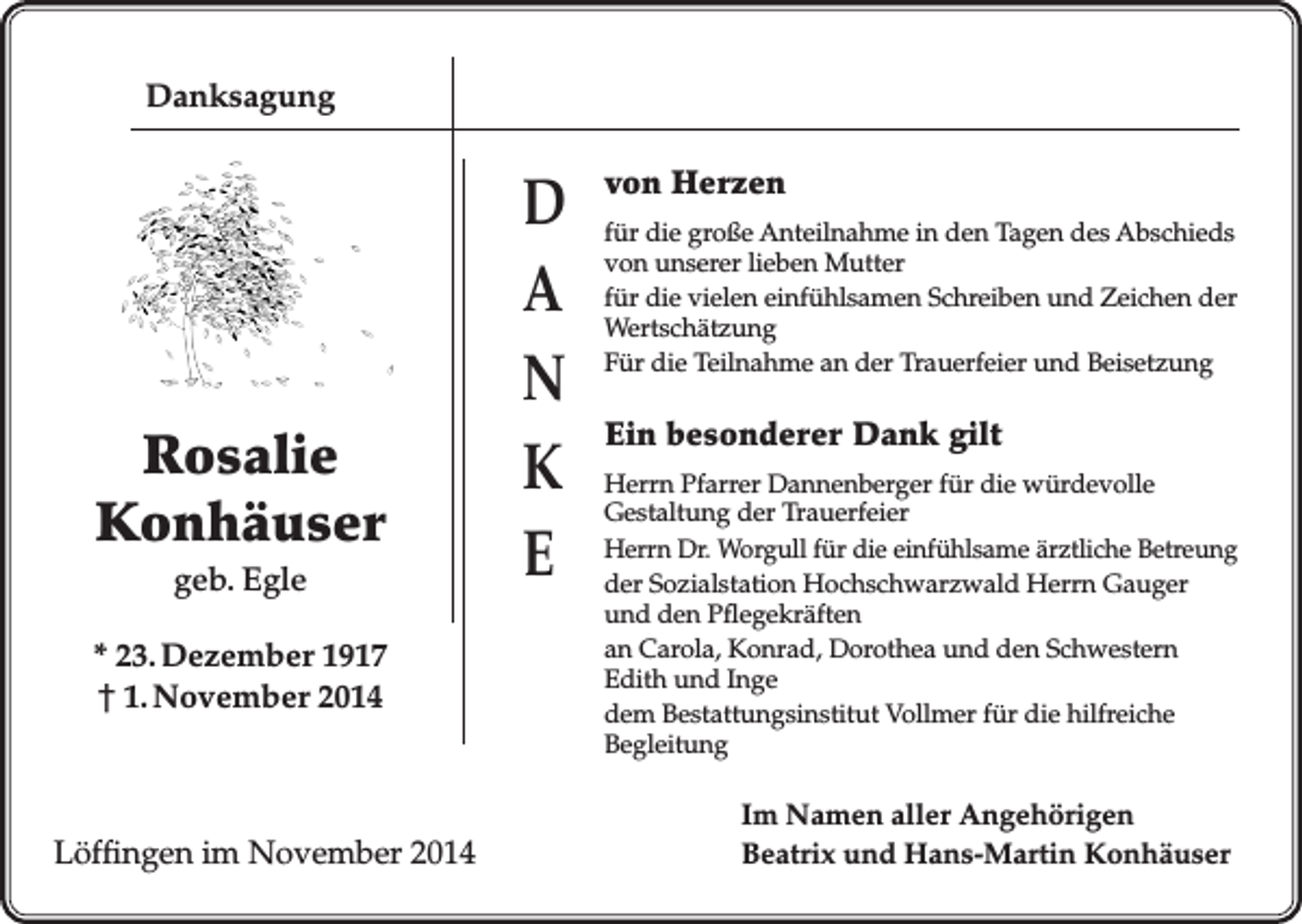 <p>Danksagung</p><p>Rosalie<br />Konhäuser<br />geb. Egle<br />* 23. Dezember 1917<br />† 1. November 2014</p><p>Löffingen im November 2014</p><p>D<br />A<br />N<br />K<br />E</p><p>von Herzen<br />für die große Anteilnahme in den Tagen des Abschieds<br />von unserer lieben Mutter<br />für die vielen einfühlsamen Schreiben und Zeichen der<br />Wertschätzung<br />Für die Teilnahme an der Trauerfeier und Beisetzung</p><p>Ein besonderer Dank gilt<br />Herrn Pfarrer Dannenberger für die würdevolle<br />Gestaltung der Trauerfeier<br />Herrn Dr. Worgull für die einfühlsame ärztliche Betreung<br />der Sozialstation Hochschwarzwald Herrn Gauger<br />und den Pflegekräften<br />an Carola, Konrad, Dorothea und den Schwestern<br />Edith und Inge<br />dem Bestattungsinstitut Vollmer für die hilfreiche<br />Begleitung</p><p>Im Namen aller Angehörigen<br />Beatrix und Hans-Martin Konhäuser</p>