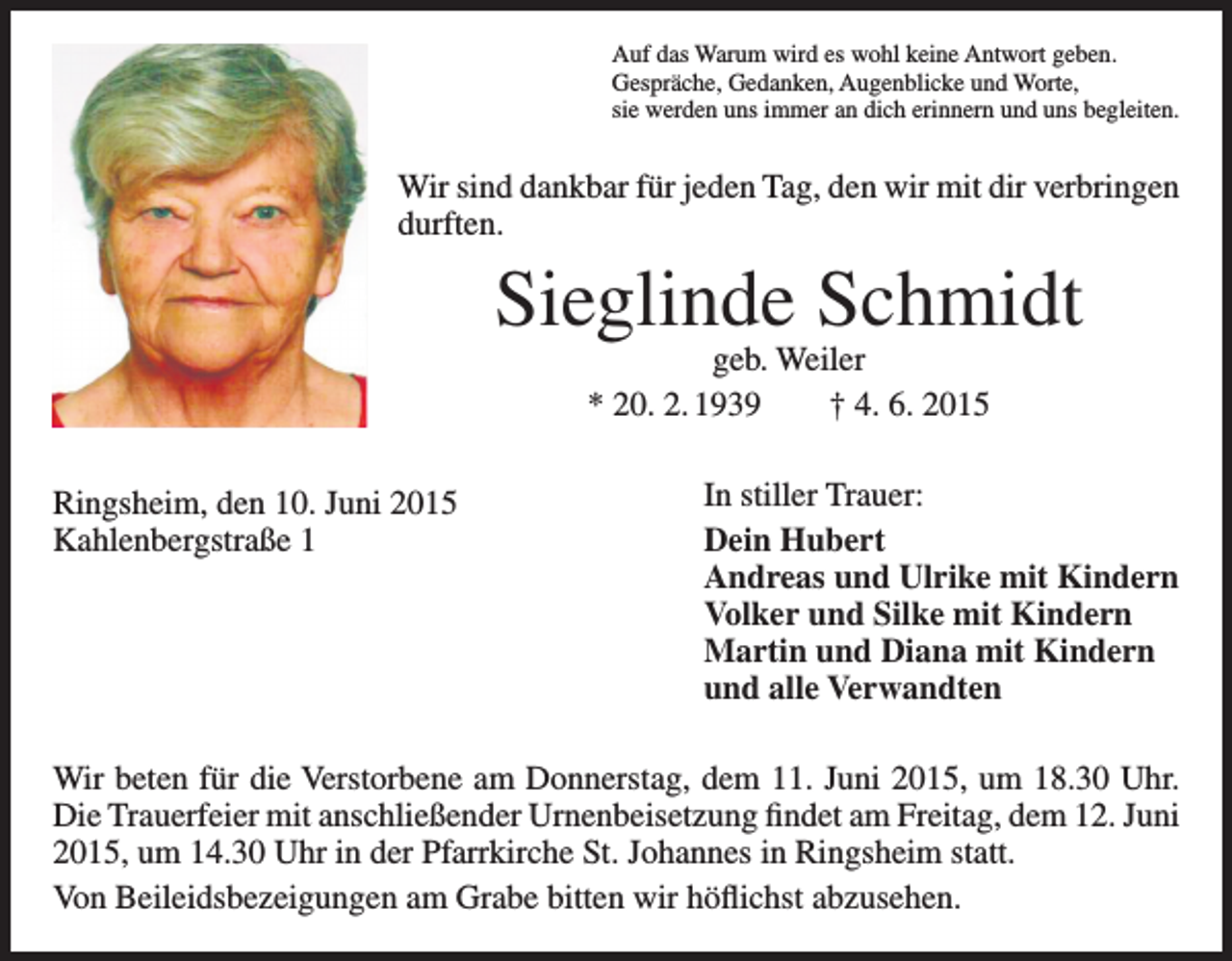 <p>Auf das Warum wird es wohl keine Antwort geben.<br />Gespräche, Gedanken, Augenblicke und Worte,<br />sie werden uns immer an dich erinnern und uns begleiten.</p><p>Wir sind dankbar für jeden Tag, den wir mit dir verbringen<br />durften.</p><p>Sieglinde Schmidt<br />geb. Weiler<br />* 20. 2. 1939 † 4. 6. 2015</p><p>Ringsheim, den 10. Juni 2015<br />Kahlenbergstraße 1</p><p>In stiller Trauer:<br />Dein Hubert<br />Andreas und Ulrike mit Kindern<br />Volker und Silke mit Kindern<br />Martin und Diana mit Kindern<br />und alle Verwandten</p><p>Wir beten für die Verstorbene am Donnerstag, dem 11. Juni 2015, um 18.30 Uhr.<br />Die Trauerfeier mit anschließender Urnenbeisetzung findet am Freitag, dem 12. Juni<br />2015, um 14.30 Uhr in der Pfarrkirche St. Johannes in Ringsheim statt.<br />Von Beileidsbezeigungen am Grabe bitten wir höflichst abzusehen.</p>