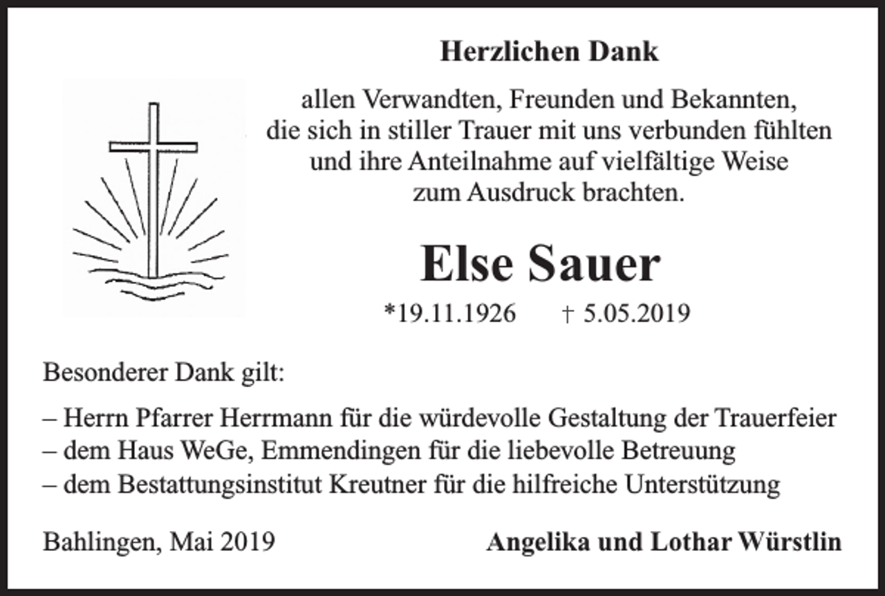 <p>Herzlichen Dank<br />.........</p><p>allen Verwandten, Freunden und Bekannten,<br />die sich in stiller Trauer mit uns verbunden fühlten<br />und ihre Anteilnahme auf vielfältige Weise<br />zum Ausdruck brachten.</p><p>Else Sauer</p><p>*19.11.1926</p><p>5.05.2019</p><p>Besonderer Dank gilt:<br />– Herrn Pfarrer Herrmann für die würdevolle Gestaltung der Trauerfeier<br />– dem Haus WeGe, Emmendingen für die liebevolle Betreuung<br />– dem Bestattungsinstitut Kreutner für die hilfreiche Unterstützung<br />Bahlingen, Mai 2019</p><p>Angelika und Lothar Würstlin</p>