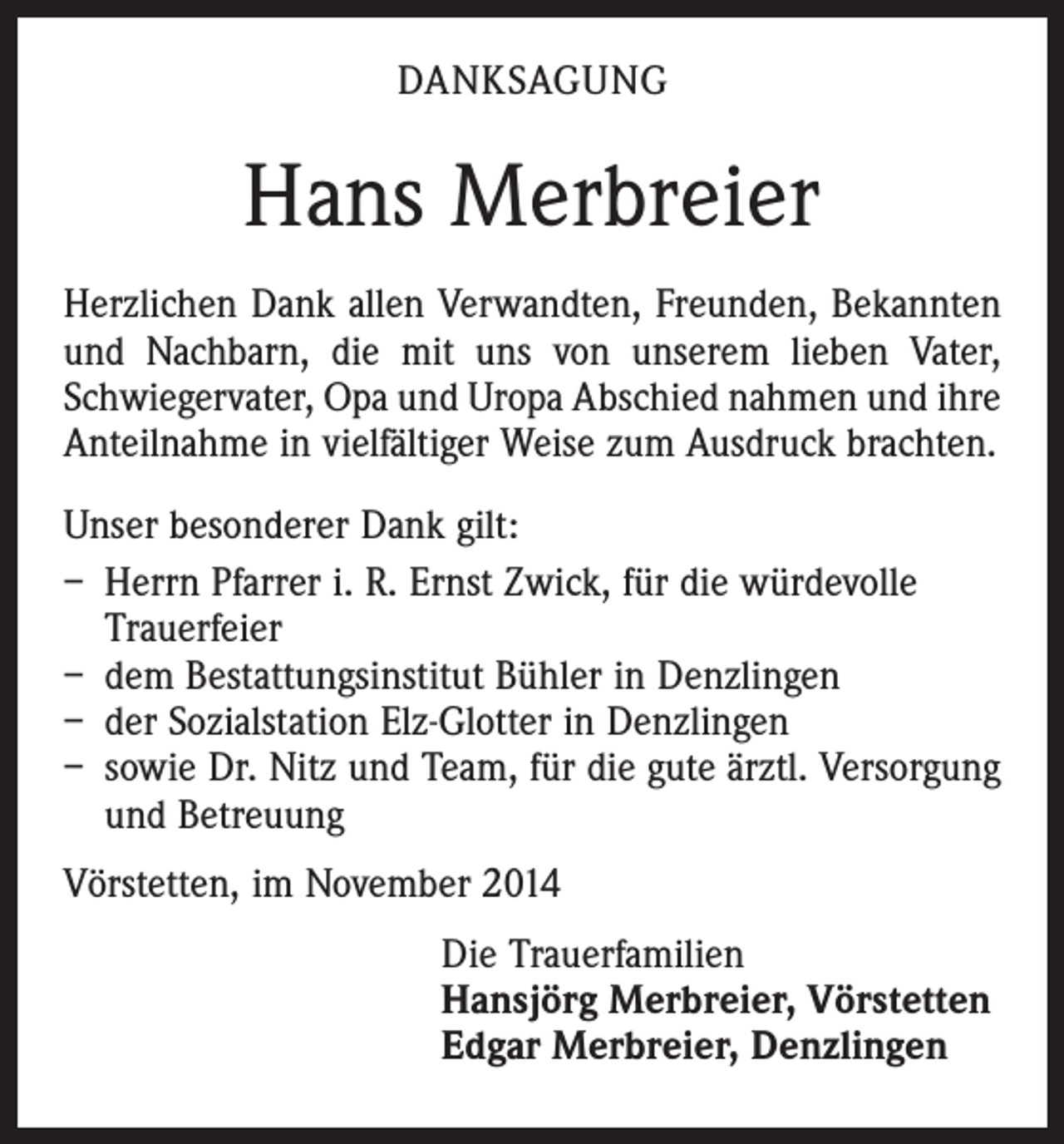 <p>DANKSAGUNG</p><p>Hans Merbreier<br />Herzlichen Dank allen Verwandten, Freunden, Bekannten<br />und Nachbarn, die mit uns von unserem lieben Vater,<br />Schwiegervater, Opa und Uropa Abschied nahmen und ihre<br />Anteilnahme in vielfältiger Weise zum Ausdruck brachten.<br />Unser besonderer Dank gilt:<br />– Herrn Pfarrer i. R. Ernst Zwick, für die würdevolle<br />Trauerfeier<br />– dem Bestattungsinstitut Bühler in Denzlingen<br />– der Sozialstation Elz-Glotter in Denzlingen<br />– sowie Dr. Nitz und Team, für die gute ärztl. Versorgung<br />und Betreuung<br />Vörstetten, im November 2014<br />Die Trauerfamilien<br />Hansjörg Merbreier, Vörstetten<br />Edgar Merbreier, Denzlingen</p>