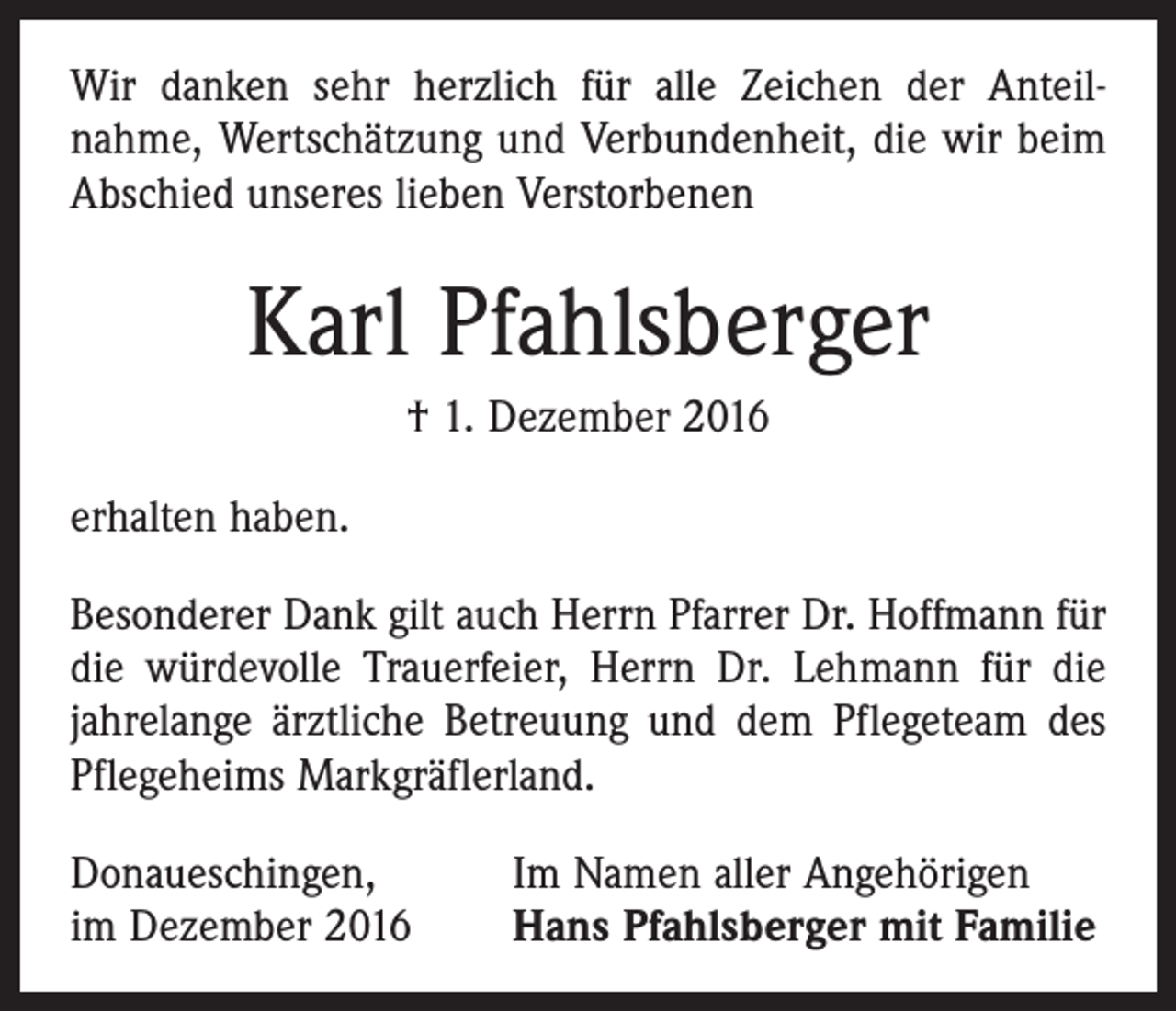 <p>Wir danken sehr herzlich für alle Zeichen der Anteil­<br />nahme, Wertschätzung und Verbundenheit, die wir beim<br />Abschied unseres lieben Verstorbenen</p><p>Karl Pfahlsberger<br />† 1. Dezember 2016<br />erhalten haben.<br />Besonderer Dank gilt auch Herrn Pfarrer Dr. Hoffmann für<br />die würdevolle Trauerfeier, Herrn Dr. Lehmann für die<br />jahrelange ärztliche Betreuung und dem Pflegeteam des<br />Pflegeheims Markgräflerland.<br />Donaueschingen,<br />im Dezember 2016</p><p>Im Namen aller Angehörigen<br />Hans Pfahlsberger mit Familie</p>