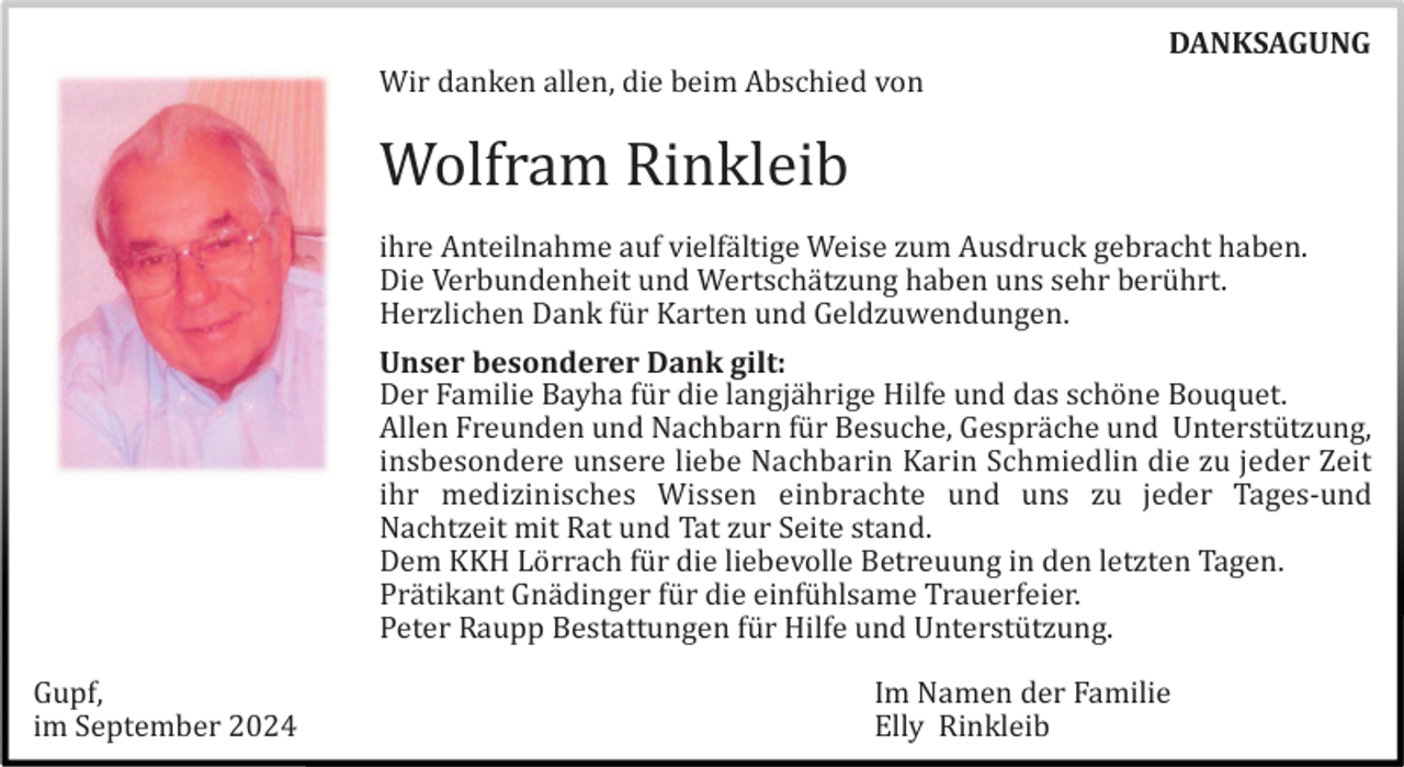 <p>DANKSAGUNG<br />Wir danken allen, die beim Abschied von</p><p>Wolfram Rinkleib<br />ihre Anteilnahme auf vielfä ltige Weise zum Ausdruck gebracht haben.<br />Die Verbundenheit und Wertschä tzung haben uns sehr berü hrt.<br />Herzlichen Dank fü r Karten und Geldzuwendungen.<br />Unser besonderer Dank gilt:<br />Der Familie Bayha fü r die langjä hrige Hilfe und das schö ne Bouquet.<br />Allen Freunden und Nachbarn fü r Besuche, Gesprä che und Unterstü tzung,<br />insbesondere unsere liebe Nachbarin Karin Schmiedlin die zu jeder Zeit<br />ihr medizinisches Wissen einbrachte und uns zu jeder Tages-und<br />Nachtzeit mit Rat und Tat zur Seite stand.<br />Dem KKH Lö rrach fü r die liebevolle Betreuung in den letzten Tagen.<br />Prä tikant Gnä dinger fü r die einfü hlsame Trauerfeier.<br />Peter Raupp Bestattungen fü r Hilfe und Unterstü tzung.<br />Gupf,<br />im September 2024</p><p>Im Namen der Familie<br />Elly Rinkleib</p>