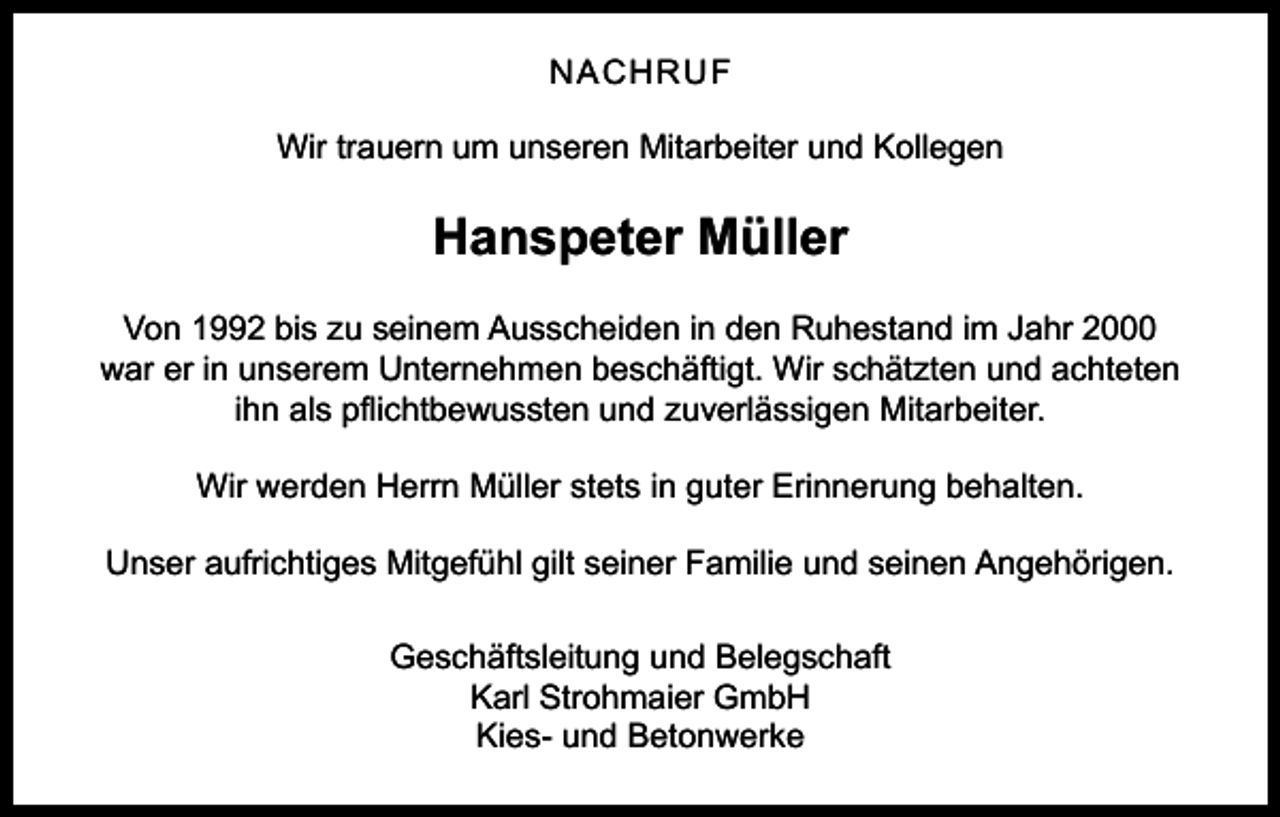 <p>NACHRUF<br />Wir trauern um unseren Mitarbeiter und Kollegen</p><p>Hanspeter Müller<br />Von 1992 bis zu seinem Ausscheiden in den Ruhestand im Jahr 2000<br />war er in unserem Unternehmen beschäftigt. Wir schätzten und achteten<br />ihn als pflichtbewussten und zuverlässigen Mitarbeiter.<br />Wir werden Herrn Müller stets in guter Erinnerung behalten.<br />Unser aufrichtiges Mitgefühl gilt seiner Familie und seinen Angehörigen.<br />Geschäftsleitung und Belegschaft<br />Karl Strohmaier GmbH<br />Kies- und Betonwerke</p>